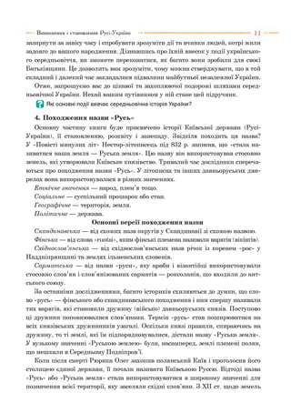 зазирнути за завісу часу і спробувати зрозуміти дії та вчинки людей, котрі жили
задовго до вашого народження. Дізнавшись про їхній внесок у події українсько­
го середньовіччя, ви зможете переконатися, як багато вони зробили для своєї
Батьківщини. Це дозволить вам зрозуміти, чому можна стверджувати, що в той
складний і далекий час закладалися підвалини майбутньої незалежної України.
Отже, запрошуємо вас до цікавої та захоплюючої подорожі шляхами серед­
ньовічної України. Нехай вашим путівником у ній стане цей підручник.
В Які основні події вивчає середньовічна історія України?
4. Походження назви «Русь»
Основну частину книги буде присвячено історії Київської держави (Русі-
України), її становленню, розквіту і занепаду. Звідкіля походить ця назва?
У «Повісті минулих літ» Нестор-літописець під 832 р. записав, що «стала на­
зиватися наша земля — Руська земля». Цю назву він використовував стосовно
земель, які утворювали Київське князівство. Тривалий час дослідники спереча­
ються про походження назви «Русь». У літописах та інших давньоруських дже­
релах вона використовувалася в різних значеннях.
Е т нічне зн ачен н я — народ, плем’я тощо.
С оціальне — суспільний прошарок або стан.
Г еограф ічне — територія, земля.
П оліт ичне — держава.
Основні версії походження назви
С кандинавська — від схожих назв округів у Скандинавії зі схожою назвою.
Ф інська — від слова «гиоїзі», яким фінські племена називали варягів (вікінгів).
С хіднослов’я н сь к а — від східнослов’янських назв річок із коренем «рос» у
Наддніпрянщині та землях ільменських словенів.
С арм ат ська — від назви «руси», яку араби і візантійці використовували
стосовно слов’ян і слов’янізованих сарматів — роксоланів, що входили до ант­
ського союзу.
За останніми дослідженнями, багато істориків схиляються до думки, що сло­
во «русь» — фінського або скандинавського походження і ним спершу називали
тих варягів, які становили дружину (військо) давньоруських князів. Поступово
ці дружини поповнювалися слов’янами. Термін «русь» став поширюватися на
всіх князівських дружинників узагалі. Оскільки князі правили, спираючись на
дружину, то ті землі, які їм підпорядковувалися, дістали назву «Руська земля».
У вузькому значенні «Руською землею» були, насамперед, землі племені полян,
що мешкали в Середньому Подніпров’ї.
Коли після смерті Рюрика Олег захопив полянський Київ і проголосив його
столицею єдиної держави, її почали називати Київською Руссю. Відтоді назва
«Русь» або «Руська земля» стала використовуватися в широкому значенні для
позначення всієї території, яку заселяли східні слов’яни. З XII ст. щодо земель
Виникнення і становлення Русі-України
 