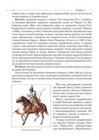 усобних війн, у центрі яких здебільшого перебував Київ, що на той час був не
тільки символом, а й засобом влади.
По-п’яте, змінилася ситуація в торгівлі. Так, наприкінці XI ст. половець­
кі кочовища фактично перерізали торговельні шляхи до Чорного та Кас­
пійського морів. Крім того, серйозного удару по транзитній торгівлі Русі-
України було нанесено двома подіями світового значення: по-перше, Візантія
в 1082 р. за допомогу у війні з Сицилією дала дозвіл Венеції торгувати без мита
і мати порти на своїй території, по-друге, хрестові походи відкрили для італій­
ських, французьких і німецьких міст морський шлях на Схід, безпосередньо
з’єднали Західну Європу з Малою Азією, Візантією. До того ж у 1204 р. Кон­
стантинополь, який був ключовим пунктом торговельного шляху «із варягів
у греки», став жертвою четвертого хрестового походу. Унаслідок цього Київ за­
лишився поза основними торговельними шляхами. Такий стан речей зумовив
певний занепад Києва як центру торгівлі. З’являються нові центри торгівлі
й торговельні шляхи. Дедалі серйозніше про себе починають заявляти Чернігів,
Галич, Володимир-на-Клязьмі, Новгород, Смоленськ, Полоцьк. Слід підкресли­
ти, що зростаючі на торгівлі міста в цей час ставали джерелом фінансових дохо­
дів, опорою політичного впливу місцевих князів.
По-шосте, постійні напади кочовиків і втручання сусідніх держав у внутріш­
ні справи Русі-України.
Лише половці, за свідченням літописців, здійснили в 1055-1236 рр. 12 вели­
ких походів на руські землі, хоча, як вважають дослідники, насправді їх було на­
багато більше. До того ж половці понад ЗО разів брали участь у міжкнязівських
усобицях.
Крім того, неодноразово в міжусоб­
ній боротьбі брали участь правителі
сусідніх держав: Польщі, Угорщини,
Литви тощо, які були не проти прихо­
пити і частину земель Русі.
Період політичної роздробленості
в історії Київської держави є законо­
мірним етапом, що відображає не особ­
ливості розвитку руського суспільства,
а загальноєвропейські тенденції. Він
не передбачає занепад, а навпаки —
розвиток окремих регіонів
У період політичної роздробленості
на території України існували Київ­
ське, Чернігівське, Новгород-Сівер-
г-г . ське (виокремилося з Чернігівського),Половецький вершник
п о ---------------------------------------------------------------------------------------------------------Р О З Д ІЛ з
 