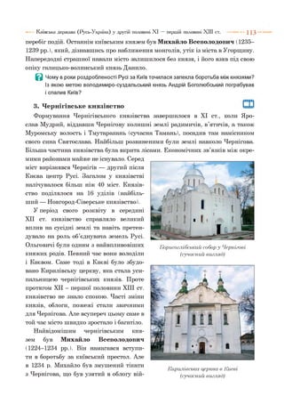 перебіг подій. Останнім київським князем був Михайло Всеволодович (1235-
1239 рр.), який, дізнавшись про наближення монголів, утік із міста в Угорщину.
Напередодні страшної навали місто залишилося без князя, і його взяв під свою
опіку галицько-волинський князь Данило.
В Чому в роки роздробленості Русі за Київ точилася запекла боротьба між князями?
Із якою метою володимиро-суздальський князь Андрій Боголюбський пограбував
і спалив Київ?
Київська держава (Русь-Україна) у другій половині XI — першій половині XIII ст. 1 1 3
3. Чернігівське князівство
Формування Чернігівського князівства завершилося в XI ст., коли Яро­
слав Мудрий, віддавши Чернігову колишні землі радимичів, в’ятичів, а також
Муромську волость і Тмутаракань (сучасна Тамань), посадив там намісником
свого сина Святослава. Найбільш розвиненими були землі навколо Чернігова.
Більша частина князівства була вкрита лісами. Економічних зв’язків між окре­
мими районами майже не існувало. Серед
міст вирізнявся Чернігів — другий після
Києва центр Русі. Загалом у князівстві
налічувалося більш ніж 40 міст. Князів­
ство поділялося на 16 уділів (найбіль­
ший — Новгород-Сіверське князівство).
У період свого розквіту в середині
XII ст. князівство справляло великий
вплив на сусідні землі та навіть претен­
дувало на роль об’єднувача земель Русі.
Ольговичі були одним з найвпливовіших
княжих родів. Певний час вони володіли
і Києвом. Саме тоді в Києві було збудо­
вано Кирилівську церкву, яка стала уси­
пальницею чернігівських князів. Проте
протягом XII - першої половини XIII ст.
князівство не знало спокою. Часті зміни
князів, облоги, пожежі стали звичними
для Чернігова. Але всупереч цьому саме в
той час місто швидко зростало і багатіло.
Найвідомішим чернігівським кня­
зем був Михайло Всеволодович
(1224-1234 рр.). Він намагався вступи­
ти в боротьбу за київський престол. Але
в 1234 р. Михайло був змушений тікати т,
Кирилівська церква в Києвіз
з Чернігова, що був узятий в облогу вій- (сучасний вигляд)
Борисоглібський собор у Чернігові
(сучасний вигляд)
 