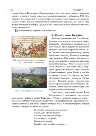 ськами Данила Галицького. Наступного року він помстився, ставши галицьким
князем, а потім останнім перед монгольською навалою — київським. У 1246 р.
Михайло був страчений у Золотій Орді за відмову поклонитися язичницьким
ідолам. Згодом він був канонізований православною церквою, як і одна з його
доньок Феодулія (Євстафія Суздальська). Інша його донька Марія склала жит­
тєпис свого батька.
В Яка особливість Чернігівського князівства?
4. «Слово о полку Ігоревім»
Успішна антиполовецька боротьба ки­
ївського, волинського, галицького, перея­
славського і смоленського князів на чолі зі
Святославом Всеволодовичем викликала
заздрість новгород-сіверського князя Іго­
ря Святославича, який увесь час ухилявся
від спільних походів. Дізнавшись про чер­
гову перемогу Святослава, він звернув­
ся до своїх васалів із закликом здійснити
самостійний похід: «Підемо в похід і собі
славу здобудем о!» Але похід 1185 р. обер­
нувся трагедією. Військо Ігоря загинуло
в битві на берегах річки Каяли, а сам він
потрапив у полон. Ця трагедія, як пише
літописець, відкрила «ворота на Руську
землю». Половці почали спустошувати
землі Переяславщини, Чернігівщини, Ки­
ївщини. Лише завдяки значним зусиллям
ворога спромоглися відбити.
Саме цьому невдалому походу Ігоря
Святославича і присвячено твір невідо­
мого автора «Слово о полку Ігоревім». «Слово...» написане яскравою поетич­
ною мовою. Незвично виразним і ліричним є «плач Ярославни», пронизаний на­
родною поезією. Улюбленим образом автора є сокіл. У творі автор різко засудив
князівські чвари і закликав до єдності.
Перестали князі невірних воювати,
Стали один одному казати:
«Се моє, а се теж моє. Брате!»
Стали вони діла дрібні
Вважати за великі,
На себе самих підіймати чвари, —
1 1 4 ---------------------------------------------------------------------------------------------------------Р О З Д ІЛ З
Бій Ігоря Святославича з половцями
(1185р.). (.мініатюра з літопису)
Після побоїща (худ. В. Васнецов)
 