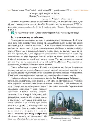 А невірні з усіх сторін находили,
Землю Руську долали.
(П ереклад М аксим а Р ильського)
Історики висувають безліч гіпотез стосовно того, хто написав цей твір. Дея­
кі навіть стверджують, що це підробка. Відомо лише, що наприкінці XVIII ст.
рукопису списку знайшов О. Мусін-Пушкін, а саме «Слово...» було надруковане
у 1800 р.
В Які події лягли в основу «Слова о полку Ігоревім»? Яка головна думка твору?
5. Переяславське князівство
Переяславське князівство як один із трьох осередків формування Русі скла­
лося ще з його розподілу між синами Ярослава Мудрого. На відміну від інших
князівств, у XII - першій половині XIII ст. Переяславське князівство не мало
політичної самостійності й було цілком залежним від Києва, а згодом — від Су­
здаля і Чернігова. У ньому, здебільшого, сиділи князі, які претендували на ки­
ївський престол, або ті, хто отримував це князівство як компенсацію за відмову
від претензій на Київ. Територія князівства була порівняно невеликою. На сході
й півдні переяславські землі межували зі степом. Тут розташовувалися опорні
пункти оборони від кочовиків: фортеці Воїнь, Лубни, Полтава. Окрім стольного
Переяслава, інших великих міст земля не мала.
Попри небезпечне сусідство зі Степом, господарство князівства було розви­
неним: на родючих землях збиралися великі врожаї, випасалися численні ста­
да худоби. Проте згодом часті набіги кочовиків зумовили занепад господарства.
Князівство стало отримувати продовольчу допомогу від київських князів.
Найвизначнішим із переяславських князів був Володимир Глібович —
онук Юрія Долгорукого, який правив у 1169-1187 рр. Його головною турботою
була боротьба з половецькими ханами Кобяком і Кончаком. Після невдалого по­
ходу 1185 р. новгород-сіверського князя Ігоря проти кочовиків Переяславське
князівство опинилось у край тяжкому
становищі. У 1186 р. половці обступи­
ли місто. У такій скруті Володимир зміг
розгромити половців під стінами міста,
а наступного року разом з іншими кня­
зями відігнати їх далеко від Русі. Проте
під час походу 1187 р. він застудився і не­
вдовзі помер. Саме в оповіді про смерть
цього князя літописець ужив стосовно зе­
мель Південної Русі назву «Україна»:
«І плакали по ньом у всі переяславці... За
ним ж е У країна багат о пост огнала». Пам’ятник Володимиру Глібовичу
в Переяславі
Київська держава (Русь-Україна) у другій половині XI — першій половині XIII ст. 1 1 5
 