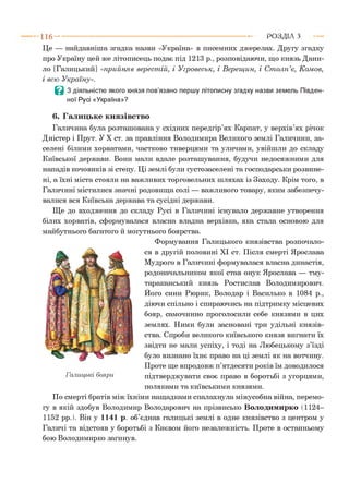 Це — найдавніша згадка назви «Україна» в писемних джерелах. Другу згадку
про Україну цей же літописець подає під 1213 р., розповідаючи, що князь Дани­
ло [Галицький] «прийняв верест ій, і У гровеськ, і В ерещ ин, і С т олп’є, Комов,
і всю Україну».
Ц 3 діяльністю якого князя пов’язано першу літописну згадку назви земель Півден­
ної Русі «Україна»?
6. Галицьке князівство
Галичина була розташована у східних передгір’ях Карпат, у верхів’ях річок
Дністер і Прут. У X ст. за правління Володимира Великого землі Галичини, за­
селені білими хорватами, частково тиверцями та уличами, увійшли до складу
Київської держави. Вони мали вдале розташування, будучи недосяжними для
нападів кочовиків зі степу. Ці землі були густозаселені та господарськи розвине­
ні, а їхні міста стояли на важливих торговельних шляхах із Заходу. Крім того, в
Галичині містилися значні родовища солі — важливого товару, яким забезпечу­
валися вся Київська держава та сусідні держави.
Ще до входження до складу Русі в Галичині існувало державне утворення
білих хорватів, сформувалася власна владна верхівка, яка стала основою для
майбутнього багатого й могутнього боярства.
Формування Галицького князівства розпочало­
ся в другій половині XI ст. Після смерті Ярослава
Мудрого в Галичині формувалася власна династія,
родоначальником якої став онук Ярослава — тму-
тараканський князь Ростислав Володимирович.
Його сини Рюрик, Володар і Василько в 1084 р.,
діючи спільно і спираючись на підтримку місцевих
бояр, самочинно проголосили себе князями в цих
землях. Ними були засновані три удільні князів­
ства. Спроби великого київського князя вигнати їх
звідти не мали успіху, і тоді на Любецькому з’їзді
було визнано їхнє право на ці землі як на вотчину.
Проте ще впродовж п’ятдесяти років їм доводилося
підтверджувати своє право в боротьбі з угорцями,
поляками та київськими князями.
По смерті братів між їхніми нащадками спалахнула міжусобна війна, перемо­
гу в якій здобув Володимир Володарович на прізвисько Володимирко (1124-
1152 рр.). Він у 1141 р. об’єднав галицькі землі в одне князівство з центром у
Галичі та відстояв у боротьбі з Києвом його незалежність. Проте в останньому
бою Володимирко загинув.
1 1 6 ---------------------------------------------------------------------------------------------------------Р О З Д ІЛ з
 