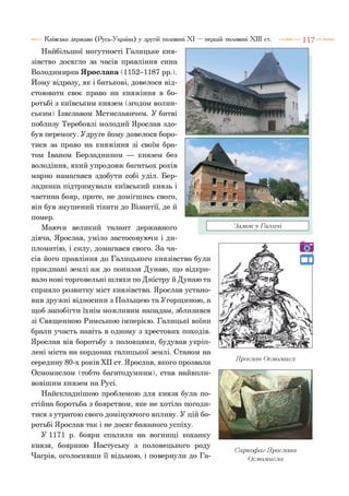 Київська держава (Русь-Україна) у другій половині XI — першій половині XIII ст. 1 1 7
Найбільшої могутності Галицьке кня­
зівство досягло за часів правління сина
Володимирка Ярослава (1152-1187 рр.).
Йому відразу, як і батькові, довелося від­
стоювати своє право на княжіння в бо­
ротьбі з київським князем (згодом волин­
ським) Ізяславом Мстиславичем. У битві
поблизу Теребовлі молодий Ярослав здо­
був перемогу. Удруге йому довелося боро­
тися за право на княжіння зі своїм бра­
том Іваном Берладником — князем без
володіння, який упродовж багатьох років
марно намагався здобути собі уділ. Бер-
ладника підтримували київський князь і
частина бояр, проте, не домігшись свого,
він був змушений тікати до Візантії, де й
помер.
Маючи великий талант державного
діяча, Ярослав, уміло застосовуючи і ди­
пломатію, і силу, домагався свого. За ча­
сів його правління до Галицького князівства були
приєднані землі аж до пониззя Дунаю, що відкри­
вало нові торговельні шляхи по Дністру й Дунаю та
сприяло розвитку міст князівства. Ярослав устано­
вив дружні відносини з Польщею та Угорщиною, а
щоб запобігти їхнім можливим нападам, зблизився
зі Священною Римською імперією. Галицькі воїни
брали участь навіть в одному з хрестових походів.
Ярослав вів боротьбу з половцями, будував укріп­
лені міста на кордонах галицької землі. Станом на
середину 80-х років XII ст. Ярослав, якого прозвали
Осмомислом (тобто багатодумним), став найвпли-
вовішим князем на Русі.
Найскладнішою проблемою для князя була по­
стійна боротьба з боярством, яке не хотіло погоди­
тися з утратою свого домінуючого впливу. У цій бо­
ротьбі Ярослав так і не досяг бажаного успіху.
У 1171 р. бояри спалили на вогнищі коханку
князя, бояриню Настуську з половецького роду
Чагрів, оголосивши її відьмою, і повернули до Га-
Замок у Галичі
Ярослав О с л ю лш с л
Саркофаг Ярослава
Ос.мо.мисла
 