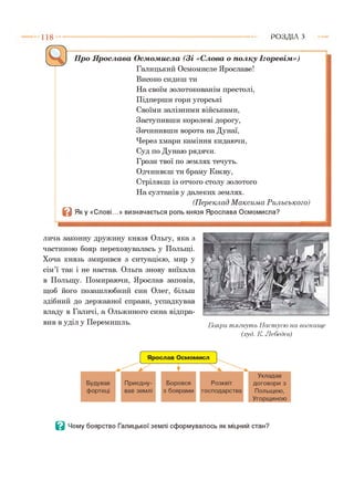 1 1 8 Р О З Д ІЛ з
Про Ярослава Осмомисла (Зі «Слова о полку Ігоревім»)
Галицький Осмомисле Ярославе!
Високо сидиш ти
На своїм золотокованім престолі,
Підперши гори угорські
Своїми залізними військами,
Заступивши королеві дорогу,
Зачинивши ворота на Дунаї,
Через хмари каміння кидаючи,
Суд по Дунаю рядячи.
Грози твої по землях течуть.
Одчиняєш ти браму Києву,
Стріляєш із отчого столу золотого
На султанів у далеких землях.
(П ереклад М аксим а Р ильського)
В Я ку «Слові...» визначається роль князя Ярослава Осмомисла?
лича законну дружину князя Ольгу, яка з
частиною бояр переховувалась у Польщі.
Хоча князь змирився з ситуацією, мир у
сім’ї так і не настав. Ольга знову виїхала
в Польщу. Помираючи, Ярослав заповів,
щоб його позашлюбний син Олег, більш
здібний до державної справи, успадкував
владу в Галичі, а Ольжиного сина відпра­
вив в уділ у Перемишль. Бояри тягн уть Настусю на вогнище
(.худ. К. Лебедєв)
В Чому боярство Галицької землі сформувалось як міцний стан?
 