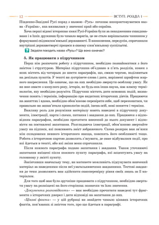 Південно-Західної Русі поряд з назвою «Русь» починає використовуватися наз­
ва «Україна», яка вживалася у значенні край або окраїна.
Хоча перші відомі історикам князі Русі-України були за походженням скандина­
вами і в їхніх дружинах було чимало варягів, це не стало вирішальним чинником у
формуванні східнослов’янської державності. Її виникнення, передусім, спричинили
внутрішні державотворчі процеси в самому слов’янському суспільстві.
В Звідкіля походить назва «Русь»? Що воно означає?
5. Як працювати з підручником
Перш ніж розпочати роботу з підручником, необхідно познайомитися з його
змістом і структурою. Матеріал підручника об’єднано в п’ять розділів, кожен з
яких містить від чотирьох до шести параграфів, що, своєю чергою, поділяються
на декілька пунктів. У тексті ви зустрінете слова і дати, вирізнені шрифтом жир­
ного накреслення. Це означає, що на них необхідно звернути особливу увагу. Як
ви вже знаєте з минулого року, історія, як будь-яка інша наука, має власну термі­
нологію, яку необхідно розуміти. Підручник містить дати основних подій, визна­
чення понять і термінів, інформацію про видатних історичних діячів. Працюючи
на заняттях і вдома, необхідно обов’язково перевіряти себе, щоб переконатися, чи
правильно ви запам’ятали хронологію подій, імена осіб, нові поняття і терміни.
Важливу роль для розуміння матеріалу мають наведені в підручнику доку­
менти, ілюстрації, карти і схеми, питання і завдання до них. Працюючи з відпо­
відним параграфом, необхідно прочитати внесений до нього документ і відпо­
вісти на поставлені запитання. Розглядаючи ілюстрації, обов’язково звертайте
увагу на підписи, які пояснюють зміст зображеного. Схема розкриє вам зв’язки
між складовими певного історичного явища, пояснить його особливості тощо.
Робота з історичною картою дозволить з’ясувати, де саме відбувалися події, про
які йдеться в тексті, або які зміни вони спричинили.
Після кожного параграфа подано запитання і завдання. Також уточнюючі
запитання вміщені після кожного пункту параграфа, які акцентують увагу на
головному у змісті пункту.
Закінчивши навчальну тему, ви матимете можливість підсумувати вивчений
матеріал за наведеними після неї узагальнюючими завданнями. Тестові завдан­
ня до теми дозволяють вам здійснити самоперевірку рівня своїх знань за її ма­
теріалом.
Для того щоб вам було зручніше працювати з підручником, необхідно зверта­
ти увагу на розміщені на його сторінках позначки та їхнє значення.
«Д окум ент и розповідаю т ь» — вам необхідно прочитати наведені тут фраг­
менти з історичних джерел і дати відповіді на запитання до них.
«Ц ікаві ф акт и» — у цій рубриці ви знайдете чимало цікавих історичних
фактів, пов’язаних зі змістом того, про що йдеться в параграфі.
1 2 -----------------------------------------------------------------------------------------------------ВСТУП . Р О З Д ІЛ 1
 