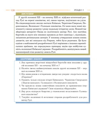 1 2 0 Р О З Д ІЛ з
висновки
У другій половині XII - на початку XIII ст. відбувся остаточний роз­
пад Русі на окремі князівства, які, своєю чергою, поділялися на уділи.
На південноруських землях постали Київське, Чернігово-Сіверське, Пе­
реяславське, Волинське і Галицьке князівства. Усі вони мали певні від­
мінності у своєму розвитку і різну подальшу історичну долю. Певний час
зберігався авторитет Києва як політичного центру Русі. Але постійна
боротьба за нього між князями призвела до його занепаду і, відповідно,
зміцнення регіональних центрів. У кожному утвердилася власна княжа
династія, але всі походили від Рюрика, тобто були родичами. Це було
однією з особливостей роздробленості Русі порівняно з іншими європей­
ськими країнами, що породжувало примарну надію про майбутню єд­
ність колишньої Київської держави. Роздробленість засвідчувала новий
закономірний етап розвитку земель Русі.
ЗАКРІПИМО ЗНАННЯ
1. Яка причина жорстокої міжусобної боротьби між князями у дру­
гій половині XII —на початку XIII ст.?
2. Назвіть імена наймогутніших князів другої половини XII —пер­
шої половини XIII ст.
3. Під яким роком в історичних джерелах уперше згадується назва
«Україна»?
4. Укажіть чільні епізоди історії Київського, Чернігово-Сіверського
і Переяславського, Галицького і Волинського князівств.
5. Чи призвела поява самостійних князівств до припинення існу­
вання Київської держави? Свою відповідь обґрунтуйте.
6. Яку роль відіграло боярство у становленні незалежного Галиць­
кого князівства?
7. З ясуйте позитивні й негативні сторони роздробленості для роз­
витку Русі.
 