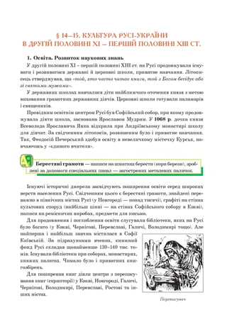 § 14-15. КУЛЬТУРА РУСІ-УКРАЇНИ
В ДРУГІЙ ПОЛОВИНІ XI - ПЕРШІЙ ПОЛОВИНІ XIII СТ.
1. Освіта. Розвиток наукових знань
У другій половині XI - першій половині XIII ст. на Русі продовжували існу­
вати і розвиватися державні й церковні школи, приватне навчання. Літопи­
сець стверджував, що «т ой, хт о ч а ст о чи т а є книги, т ой з Б огом б есід у є або
зі свят им и м уж ам и».
У державних школах навчалися діти найближчого оточення князя з метою
виховання грамотних державних діячів. Церковні школи готували паламарів
і священиків.
Провідним освітнім центром Русі був Софійський собор, при якому продов­
ж увала діяти школа, заснована Ярославом Мудрим. У 1068 р. дочка князя
Всеволода Ярославича Янка відкрила при Андріївському монастирі школу
для дівчат. За свідченням літописів, розвиненим було і приватне навчання.
Так, Феодосій Печерський здобув освіту в невеличкому містечку Курськ, на­
вчаючись у «єдиного вчителя».
лені за допомоги спеціальних писал — загострених металевих паличок.
Існуючі історичні джерела засвідчують поширення освіти серед широких
верств населення Русі. Свідченням цього є берестяні грамоти, знайдені пере­
важно в північних містах Русі (у Новгороді — понад тисячі), графіті на стінах
культових споруд (найбільш цінні — на стінах Софійського собору в Києві),
написи на ремісничих виробах, предмети для письма.
Для продовження і поглиблення освіти слугували бібліотеки, яких на Русі
було багато (у Києві, Чернігові, Переяславі, Галичі, Володимирі тощо). Але
найперша і найбільш значна містилася в Софії
Київській. За підрахунками вчених, книжний
фонд Русі складав щонайменше 130-140 тис. то­
мів. Існували бібліотеки при соборах, монастирях,
княжих палатах. Чимало було і приватних кни­
гозбірень.
Для поширення книг діяли центри з перепису­
вання книг (скрипторії) у Києві, Новгороді, Галичі,
Чернігові, Володимирі, Переяславі, Ростові та ін­
ших містах.
Переписувач
З Берестяні грамоти — написи на шматках берести (кори берези), зроб-
 