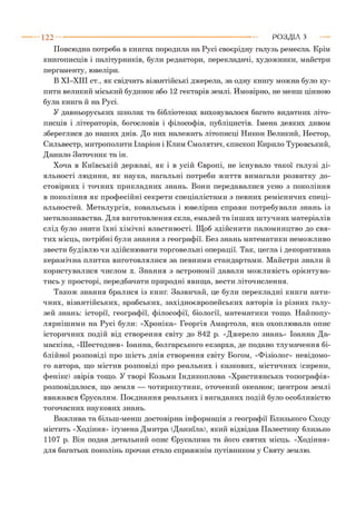 1 2 2 РОЗДІЛ з
Повсюдна потреба в книгах породила на Русі своєрідну галузь ремесла. Крім
книгописців і палітурників, були редактори, перекладачі, художники, майстри
пергаменту, ювеліри.
В ХІ-ХІІІ ст., як свідчать візантійські джерела, за одну книгу можна було ку­
пити великий міський будинок або 12 гектарів землі. Ймовірно, не менш цінною
була книга й на Русі.
У давньоруських школах та бібліотеках виховувалося багато видатних літо­
писців і літераторів, богословів і філософів, публіцистів. Імена деяких дивом
збереглися до наших днів. До них належать літописці Никон Великий, Нестор,
Сильвестр, митрополити Іларіон і Клим Смолятич, єпископ Кирило Туровський,
Данило Заточник та ін.
Хоча в Київській державі, як і в усій Європі, не існувало такої галузі ді­
яльності людини, як наука, нагальні потреби життя вимагали розвитку до­
стовірних і точних прикладних знань. Вони передавалися усно з покоління
в покоління як професійні секрети спеціалістами з певних ремісничих спеці­
альностей. Металургія, ковальська і ювелірна справи потребували знань із
металознавства. Для виготовлення скла, емалей та інших штучних матеріалів
слід було знати їхні хімічні властивості. Щоб здійснити паломництво до свя­
тих місць, потрібні були знання з географії. Без знань математики неможливо
звести будівлю чи здійснювати торговельні операції. Так, цегла і декоративна
керамічна плитка виготовлялися за певними стандартами. Майстри знали й
користувалися числом к. Знання з астрономії давали можливість орієнтува­
тись у просторі, передбачати природні явища, вести літочислення.
Також знання бралися із книг. Зазвичай, це були перекладні книги анти­
чних, візантійських, арабських, західноєвропейських авторів із різних галу­
зей знань: історії, географії, філософії, біології, математики тощо. Найпопу-
лярнішими на Русі були: «Хроніка» Георгія Амартола, яка охоплювала опис
історичних подій від створення світу до 842 р. «Джерело знань» Іоанна Да-
маскіна, «Шестоднев» Іоанна, болгарського екзарха, де подано тлумачення бі­
блійної розповіді про шість днів створення світу Богом, «Фізіолог» невідомо­
го автора, що містив розповіді про реальних і казкових, містичних (сирени,
фенікс) звірів тощо. У творі Козьми Індикоплова «Християнська топографія»
розповідалося, що земля — чотирикутник, оточений океаном; центром землі
вважався Єрусалим. Поєднання реальних і вигаданих подій було особливістю
тогочасних наукових знань.
Важлива та більш-менш достовірна інформація з географії Близького Сходу
містить «Ходіння» ігумена Дмитра (Даниїла), який відвідав Палестину близько
1107 р. Він подав детальний опис Єрусалима та його святих місць. «Ходіння»
для багатьох поколінь прочан стало справжнім путівником у Святу землю.
 