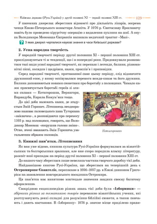 У писемних джерелах збереглися відомості про діяльність лікарів, зокрема
ченця Києво-Печерського монастиря Агапіта. У 1076 р. Святославу Ярославичу
навіть було проведено хірургічну операцію з видалення пухлини на шиї. А ону­
ка Володимира Мономаха Євпраксія написала медичний трактат «Мазі».
В З яких джерел черпалися наукові знання в часи Київської держави?
2. Усна народна творчість
У народній творчості періоду другої половини XI - першої половини XIII ст.
прослідковуються ті ж тенденції, що і в попередні роки. Продовжували розвива­
тися такі види усної народної творчості, як перекази і легенди, билини, різнома­
нітні пісні, колядки і щедрівки, казки, прислів’я і приповідки.
Серед народної творчості, притаманної саме цьому періоду, слід відзначити
дружинний епос, у якому оспівувалися перемоги вождя-князя та його дружини.
Билини доповнюються новими сюжетами про боротьбу з половцями. Чимало ка­
зок присвячується боротьбі героїв зі зли­
ми силами — Котигорошка, Вернигори,
Вирвидуба, Кирила Кожум’яки тощо.
До цієї доби належать казки, де згаду­
ється Змій Горинич. Літописець неоднора­
зово називає половецького хана Тугоркана
«змієвичем», а розповідаючи про перемогу
1103 р. над половцями, говорить, що Воло­
димир Мономах «сокрушив голови зміям».
Отже, вчені вважають Змія Горинича уза­
гальненим образом половців.
3. Книжні пам’ятки. Літописання
Як вам уже відомо, книжна культура Русі-України формувалася за візантій­
ськими та болгарськими зразками, але вже скоро породила власну літературу,
розквіт якої припадає на період другої половини XI - першої половини XIII ст.
До нашого часу збереглася лише невелика частина творчого доробку тієї доби.
Найдавнішою книгою Русі-України, що збереглася на теперішній день є
Остромирове Євангеліє, переписане в 1056-1057 рр. в Києві дияконом Григо­
рієм на замовлення новгородського посадника Остромира.
Ця пам’ятка має винятково мистецьке значення завдяки своєму багатому
оформленню.
Своєрідною енциклопедією різних знань тієї доби були «Ізборники» —
збірн и к и різн и х за т ем ат икою т ворів переважно візантійських учених, які
розтлумачують деякі складні для розуміння біблійні сюжети, а також повча­
ють і дають настанови. В «Ізборнику» 1076 р. значне місце приділено прави-
Київська держава (Русь-Україна) у другій половині XI — першій половині XIII ст. 1 2 3
 