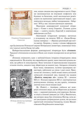 1 2 4 - ■ Р О З Д ІЛ з
(Л ІЬ НИ Ь*
' м<кіми іу
ВА Ч Т І У І М А І . » І
мАдіїяігніпнм
УкТКГ.ІНичІКТ V
И.І.І КАН Т Ь» КАТІ
іп , т . ііи т - і м
УЛІВ-СКіиЧІ НІЬ*
Т А Ь Ч Т І . и в І Ь « - Т І І
т ій м п и ш П
Н ІІК А Т ЇГ П К Т Ь
УАЬКАПІС-ІЛАН-А
ІТ'ІКА Mi.lAMl.IIV
мілм'і^тчіі^КАІ
К '*(’А В '« А * Т І Л к
іті.»дтмдгп
Сторінка Оспіромирового
Євангелія
лам, я к и м и людина має керуватися в житті. Упер­
ше наголошується на існуванні конфлікту між
бідними та багатими, який закликається розв’я­
зувати на принципах християнської моралі, про­
повідуючи загальну любов і всепрощення. «Ізбор­
ник» 1073 р. має і велике мистецьке значення.
Перлиною давньоруської художньої літера­
тури є «Слово о полку Ігоревім». Головна думка
твору — єдність князів у боротьбі із зовнішньою
небезпекою для Русі.
Змістовний історичний матеріал міститься
у складеному на початку XIII ст. «Києво-Печер­
ському патерику» — збірнику розповідей про жит­
тя святих. Зокрема, у ньому є цікава інформація
про будівництво Успенської церкви Печерського монастиря, живописця Алім-
пія і взагалі життя Києва тієї доби.
Найоригінальнішою формою давньоруської літератури були літописи.
Традиції літописання склалися в Києві, але згодом поширилися на всі регіони
Русі.
Літописи становлять одне з найпомітніших історико-літературних явищ
середньовіччя. На відміну від європейських хронік, вони писалися рідною мо­
вою, що робило їх популярними. Вони читалися й переписувалися впродовж
кількох століть, завдяки чому збереглися до нашого часу. Авторами літописів
були ченці, священики, ігумени придворних мо­
настирів, наближені до князя і самі князі. Прак­
тично всі літописи у своїй основі мають спільний
київський літописний звід, відомий під назвою
«Повість минулих літ» (кінець XI - початок
XII ст.). Близько середини XII ст. спостерігається
розгалуження літопису на ряд хронік, головним
змістом яких стали місцеві події.
До «Повісті...», ймовірно, увійшли всі попе­
редні літописні зводи, що не збереглися до нашого
часу, — церковні повчання, усні перекази. Датова­
ні події в літописі доведені до 1110 р. Вважається,
що автором зводу був літописець Нестор, хоча де­
які дослідники дотримуються думки, що до нього
причетний літописець Сильвестр, ігумен Михай­
лівського Видубецького монастиря.
Нестор-літописець (гравюра
XVIII ст.)
 