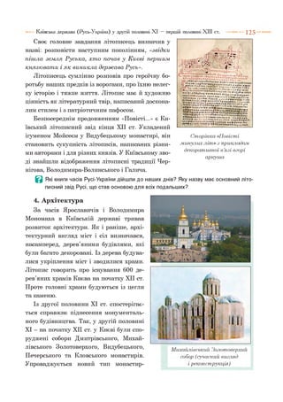 Своє головне завдання літописець визначив у
назві: розповісти наступним поколінням, «звідки
піш ла зем ля Р уська, хт о почав у К иєві перш им
князю ват и і я к виникла держ а ва Русь».
Літописець сумлінно розповів про героїчну бо­
ротьбу наших предків із ворогами, про їхню нелег­
ку історію і тяжке життя. Літопис має й художню
цінність як літературний твір, написаний доскона­
лим стилем і з патріотичним пафосом.
Безпосереднім продовженням «Повісті...» є Ки­
ївський літописний звід кінця XII ст. Укладений
ігуменом Мойсеєм у Видубецькому монастирі, він
становить сукупність літописів, написаних різни­
ми авторами і для різних князів. У Київському зво­
ді знайшли відображення літописні традиції Чер­
нігова, Володимира-Волинського і Галича.
В Які книги часів Русі-України дійшли до наших днів? Яку назву має основний літо­
писний звід Русі, що став основою для всіх подальших?
Київська держава (Русь-Україна) у другій половині XI — першій половині XIII ст. 1 2 5
Сторінка «Повісті
.минулих л іт » з прикладом
декоративної в’язі вгорі
аркуша
4 . Архітектура
За часів Ярославичів і Володимира
Мономаха в Київській державі тривав
розвиток архітектури. Як і раніше, архі­
тектурний вигляд міст і сіл визначався,
насамперед, дерев’яними будівлями, які
були багато декоровані. Із дерева будува­
лися укріплення міст і зводилися храми.
Літопис говорить про існування 600 де­
рев’яних храмів Києва на початку XII ст.
Проте головні храми будуються із цегли
та каменю.
Із другої половини XI ст. спостерігає­
ться справжнє піднесення монументаль­
ного будівництва. Так, у другій половині
XI - на початку XII ст. у Києві були спо­
руджені собори Дмитрівського, Михай­
лівського Золотоверхого, Видубецького,
Печерського та Кловського монастирів.
Упроваджується новий тип монастир-
Михайлівський Золотоверхий
собор (сучасний вигляд
і реконструкція)
 