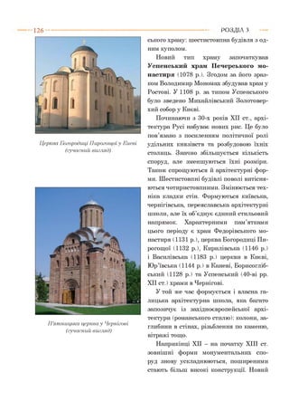 1 2 6
Церква Богородиці Пирогоіцоїу Києві
(сучасний вигляд)
П’ятницька церква у Чернігові
(сучасний вигляд)
ського храму: шестистовпна будівля з од­
ним куполом.
Новий тип храму започаткував
Успенський храм Печерського мо­
настиря (1078 р.). Згодом за його зраз­
ком Володимир Мономах збудував храм у
Ростові. У 1108 р. за типом Успенського
було зведено Михайлівський Золотовер­
хий собор у Києві.
Починаючи з 30-х років XII ст., архі­
тектура Русі набуває нових рис. Це було
пов’язано з посиленням політичної ролі
удільних князівств та розбудовою їхніх
столиць. Значно збільшується кількість
споруд, але зменшуються їхні розміри.
Також спрощуються й архітектурні фор­
ми. Шестистовпні будівлі поволі витісня­
ються чотиристовпними. Змінюється тех­
ніка кладки стін. Формуються київська,
чернігівська, переяславська архітектурні
школи, але їх об’єднує єдиний стильовий
напрямок. Характерними пам’ятками
цього періоду є храм Федорівського мо­
настиря (1131 р. ), церква Богородиці Пи-
рогощої (1132 р.), Кирилівська (1146 р.)
і Василівська (1183 р.) церкви в Києві,
Юр’ївська (1144 р.) в Каневі, Борисогліб-
ський (1128 р.) та Успенський (40-ві рр.
XII ст. ) храми в Чернігові.
У той же час формується і власна га­
лицька архітектурна школа, яка багато
запозичує із західноєвропейської архі­
тектури (романського стилю): колони, за­
глибини в стінах, різьблення по каменю,
вітражі тощо.
Наприкінці XII - на початку XIII ст.
зовнішні форми монументальних спо­
руд знову ускладнюються, поширеними
стають більш високі конструкції. Новий
Р О З Д ІЛ з
 