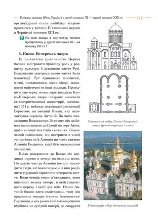Київська держава (Русь-Україна) у другій половині XI — першій половині XIII ст. 1 2 7
архітектурний стиль найбільш яскраво
проявився у вигляді П’ятницької церкви
в Чернігові (початок XIII ст.).
Ц Які нові явища в архітектурі почали
проявлятись у другій половині XI - на
початку XIII ст.?
5. Києво-Печерська лавра
Із прийняттям християнства Церква
почала відігравати провідну роль у роз­
витку культури й духовного життя Русі.
Важливими центрами цього життя були
монастирі. Тут працювали мислителі,
митці, письменники, діяли лікарі, іконо­
писні майстерні та інші заклади. Провід­
не місце серед монастирів посідала Киє­
во-Печерська лавра (лаврами називали
східнохристиянські монастирі), заснова­
на 1051 р. поблизу князівської резиденції
Берестово на околиці Києва, яку запо­
чаткував чернець Антоній. За часів кня­
зювання Володимира Великого він здійс­
нив паломництво до Греції на гору Афон,
щоби вклонитися їхнім святиням. Захоп­
лений побаченим, він постригся в ченці
та прийняв ім’я Антонія на честь святого
Антонія Великого, який був засновником
чернецтва.
Після повернення до Києва він осе­
лився окремо в печері на околиці міста.
По деякім часі до Антонія почали прихо­
дити люди, які бажали разом із ним розді­
лити труднощі чернечого печерного жит­
тя. Коли ченців стало п’ятнадцять, вони
викопали велику печеру, в якій улашту­
вали церкву і келії для себе. Однак Ан­
тоній бажав жити самітником, тому він
призначив ченцям ігумена (настоятеля)
Варлаама, а сам разом із кількома учнями
відійшов на сусідній пагорб, де спорудив
Успенський собор Києво-Печерської
лаври (реконструкція і план)
Успенський собор (сучасний вигляд)
 