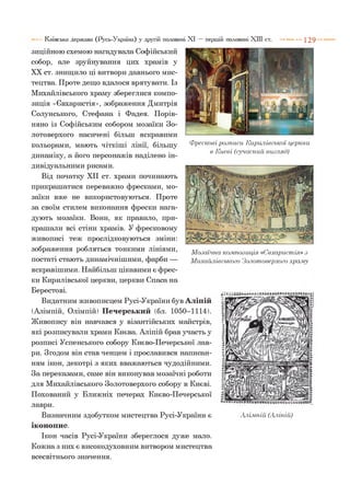 Фрескові розписи Кирилівської церкви
в Києві (сучасний вигляд)
зиційною схемою нагадувала Софійський
собор, але зруйнування цих храмів у
XX ст. знищило ці витвори давнього мис­
тецтва. Проте дещо вдалося врятувати. Із
Михайлівського храму збереглися компо­
зиція «Євхаристія», зображення Дмитрія
Солунського, Стефана і Фадея. Порів­
няно із Софійським собором мозаїки Зо­
лотоверхого насичені більш яскравими
кольорами, мають чіткіші лінії, більшу
динаміку, а його персонажів наділено ін­
дивідуальними рисами.
Від початку XII ст. храми починають
прикрашатися переважно фресками, мо­
заїки вже не використовуються. Проте
за своїм стилем виконання фрески нага­
дують мозаїки. Вони, як правило, при­
крашали всі стіни храмів. У фресковому
живописі теж прослідковуються зміни:
зображення робляться тонкими лініями,
постаті стають динамічнішими, фарби —
яскравішими. Найбільш цікавими є фрес­
ки Кирилівської церкви, церкви Спаса на
Берестові.
Видатним живописцем Русі-України був Аліпій
(Алімпій, Олімпій) Печерський (бл. 1050-1114).
Живопису він навчався у візантійських майстрів,
які розписували храми Києва. Аліпій брав участь у
розписі Успенського собору Києво-Печерської лав­
ри. Згодом він став ченцем і прославився написан­
ням ікон, декотрі з яких вважаються чудодійними.
За переказами, саме він виконував мозаїчні роботи
для Михайлівського Золотоверхого собору в Києві.
Похований у Ближніх печерах Києво-Печерської
лаври.
Визначним здобутком мистецтва Русі-України є
іконопис.
Ікон часів Русі-України збереглося дуже мало.
Кожна з них є високодуховним витвором мистецтва
Київська держава (Русь-Україна) у другій половині XI — першій половині XIII ст. ---------- 1 2 9
Мозаїчна композиція. «Євхаристія» з
Михайлівського Золотоверхого храму
Алімпій (Аліпій)
всесвітнього значення.
 