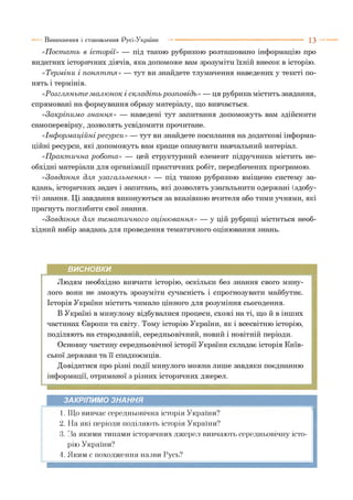 «П ост ат ь в іст орії» — під такою рубрикою розташовано інформацію про
видатних історичних діячів, яка допоможе вам зрозуміти їхній внесок в історію.
«Терм іни і п он ят т я» — тут ви знайдете тлумачення наведених у тексті по­
нять і термінів.
«Р озгл яньт е м алю нок і складіт ь розп овідь» — ця рубрика містить завдання,
спрямовані на формування образу матеріалу, що вивчається.
«Закріпим о зн ан н я» — наведені тут запитання допоможуть вам здійснити
самоперевірку, дозволять усвідомити прочитане.
«Інф орм аційніресурси» — тут ви знайдете посилання на додаткові інформа­
ційні ресурси, які допоможуть вам краще опанувати навчальний матеріал.
«П ракт ична робот а» — цей структурний елемент підручника містить не­
обхідні матеріали для організації практичних робіт, передбачених програмою.
«Завдання для узагал ьн ен н я» — під такою рубрикою вміщено систему за­
вдань, історичних задач і запитань, які дозволять узагальнити одержані (здобу­
ті) знання. Ці завдання виконуються за вказівкою вчителя або тими учнями, які
прагнуть поглибити свої знання.
«Завдання для т ем ат ичного оціню вання» — у цій рубриці міститься необ­
хідний набір завдань для проведення тематичного оцінювання знань.
Виникнення і становлення Русі-України ■■■ 1 3
ВИСНОВКИ
Людям необхідно вивчати історію, оскільки без знання свого мину­
лого вони не зможуть зрозуміти сучасність і спрогнозувати майбутнє.
Історія України містить чимало цінного для розуміння сьогодення.
В Україні в минулому відбувалися процеси, схожі на ті, що й в інших
частинах Європи та світу. Тому історію України, як і всесвітню історію,
поділяють на стародавній, середньовічний, новий і новітній періоди.
Основну частину середньовічної історії України складає історія Київ­
ської держави та її спадкоємців.
Довідатися про різні події минулого можна лише завдяки поєднанню
інформації, отриманої з різних історичних джерел.
ЗАКРІПИМО ЗНАННЯ
1. Що вивчає середньовічна історія України?
2. На які періоди поділяють історія України?
3. За якими типами історичних джерел вивчають середньовічну істо­
рію України?
4. Яким є походження назви Русь?
 