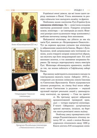 1 3 0 Р О З Д ІЛ з
Українські вчені довели, що всі ікони цього пе­
ріоду написано в Києві. Стиль виконання та роз­
міри київських ікон нагадують мозаїку та фрески.
Особливим видом мистецтва Русі-України була
книжкова мініатюра. Це — невід’ємна складова
мистецтва рукописної книги. Говорячи сучасною
мовою, мініатюра — це ілюстрація до книги. Неве­
ликі розміри цього художнього твору зумовлюють і
особливо витончену манеру його виконання.
Найдавніші мініатюри, що дійшли до нас від
часів Русі, внесено до «Остромирового Євангелія».
Ікона «Благовіщення» (XII ст.) Тут на окремих аркушах уміщено три мініатюри
із зображенням євангелістів Іоанна, Марка і Луки.
Художник, який дотримувався всіх тогочасних ка­
нонів, зумів створити яскраві психологічні образи,
що свідчить про його неординарний хист. Усі лінії
виконано золотом, а тло заповнене яскравими ба­
рвами. Це нагадує перегородчасту емаль ювелірів
Русі. Мініатюри облямовують орнаменти, подібні
до тих, що можна побачити в Софійському соборі
Києва.
Про високу майстерність книжкового письма та
ілюстрування свідчить також «Ізборнік» 1073 р.,
створений для великих київських князів Ізяслава
та Святослава Ярославичів. Книга відкривається
цікавим розворотом, на лівому боці якого зобра­
жено князя Святослава із родиною — перший
груповий портрет реальних людей у давньорусь-
Остромирове Євангеліє кому мистецтві, на правому — Спас на престо-
(мініатюри) лі. На третьому аркуші зображено
орнаментований триверхий храм,
далі — чотири портретні мініатюри.
У тексті «Ізборника» зустрічаються
красиві заставки, ініціали, на бере­
гах книги розміщені знаки зодіаку.
Особливу увагу привертають міні­
атюри Радзивілівського літопису по­
чатку XV ст., який є копією Володи-
мирського літописного зводу 1206 р.
Хрещення Володимира (.мініатюра Книга містить 618 кольорових мініа-
з Радзивілівського літопису)
 