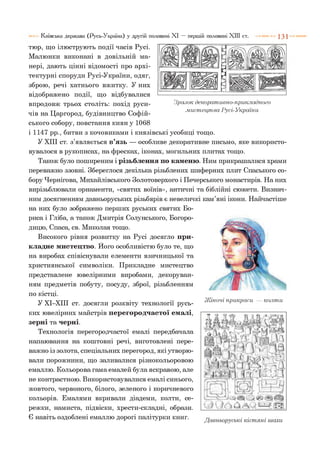 5
К в Ні
Зразок декоративно-прикладного
.мистецтва Русі-України
тюр, що ілюструють події часів Русі.
Малюнки виконані в довільній ма­
нері, дають цінні відомості про архі­
тектурні споруди Русі-України, одяг,
зброю, речі хатнього вжитку. У них
відображено події, що відбувалися
впродовж трьох століть: похід руси­
чів на Царгород, будівництво Софій­
ського собору, повстання киян у 1068
і 1147 рр., битви з кочовиками і князівські усобиці тощо.
У XIII ст. з’являється в’язь — особливе декоративне письмо, яке використо­
вувалося в рукописах, на фресках, іконах, могильних плитах тощо.
Також було поширеним і різьблення по каменю. Ним прикрашалися храми
переважно ззовні. Збереглося декілька різьблених шиферних плит Спаського со­
бору Чернігова, Михайлівського Золотоверхого і Печерського монастирів. На них
вирізьблювали орнаменти, «святих воїнів», античні та біблійні сюжети. Визнач­
ним досягненням давньоруських різьбярів є невеличкі кам’яні ікони. Найчастіше
на них було зображено перших руських святих Бо­
риса і Гліба, а також Дмитрія Солунського, Богоро­
дицю, Спаса, св. Миколая тощо.
Високого рівня розвитку на Русі досягло при­
кладне мистецтво. Його особливістю було те, що
на виробах співіснували елементи язичницької та
християнської символіки. Прикладне мистецтво
представлене ювелірними виробами, декоруван­
ням предметів побуту, посуду, зброї, різьбленням
по кістці.
У ХІ-ХІІІ ст. досягли розквіту технології русь­
ких ювелірних майстрів перегородчастої емалі,
зерні та черні.
Технологія перегородчастої емалі передбачала
напаювання на коштовні речі, виготовлені пере­
важно із золота, спеціальних перегород, які утворю­
вали порожнини, що заливалися різнокольоровою
емаллю. Кольорова гама емалей була яскравою, але
не контрастною. Використовувалися емалі синього,
жовтого, червоного, білого, зеленого і коричневого
кольорів. Емалями вкривали діадеми, колти, се­
режки, намиста, підвіски, хрести-складні, образи.
Є навіть оздоблені емаллю дорогі палітурки книг.
Київська держава (Русь-Україна) у другій половині XI — першій половині XIII ст. 1 3 1
Жіночі прикраси — колти
 