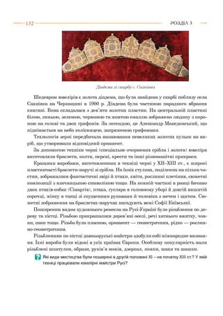 1 3 2 Р О З Д ІЛ з
Діадема .зі скарбу с. Сахнівка
Шедевром ювелірів є золота діадема, що була знайдена у скарбі поблизу села
Сахнівка на Черкащині в 1900 р. Діадема була частиною парадного вбрання
княгині. Вона складалася з дев’яти золотих пластин. На центральній пластині
білою, синьою, зеленою, червоною та жовтою емаллю зображено людину з коро­
ною на голові та двох грифонів. За легендою, це Александр Македонський, що
піднімається на небо колісницею, запряженою грифонами.
Технологія зерні передбачала напаювання невеликих золотих кульок на ви­
ріб, що утворювали відповідний орнамент.
За допомогою техніки черні (спеціальне очорнення срібла і золота) ювеліри
виготовляли браслети, колти, персні, хрести та інші різноманітні прикраси.
Кращими виробами, виготовленими в техніці черні у ХІІ-ХІІІ ст., є широкі
пластинчасті браслети-наручі зі срібла. На їхніх стулках, поділених на кілька ча­
стин, зображалися фантастичні звірі й птахи, квіти, рослинні плетіння, сюжетні
композиції з язичницькою символікою тощо. На кожній частині в рамці бачимо
двох птахів-собак (Сімаргів), птаха, гусляра в головному уборі й довгій вишитій
сорочці, жінку в танці зі спущеними рукавами й чоловіка з мечем і щитом. Сю­
жетні зображення на браслетах-наручах нагадують вежі Софії Київської.
Поширеним видом художнього ремесла на Русі-Україні було різьблення по де­
реву та кістці. Різьбою прикрашалися дерев’яні оселі, речі хатнього вжитку, чов­
ни, сани тощо. Різьба була пласкою, орнамент — геометричним, рідко — рослин­
но-геометричним.
Різьбленням по кістці давньоруські майстри здобули собі міжнародне визнан­
ня. їхні вироби були відомі в усіх країнах Європи. Особливу популярність мали
різьблені шкатулки, образи, руків’я ножів, дзеркал, ложки, шахи та шашки.
Ц Які види мистецтва були поширені в другій половині XI - на початку XIII ст.? У якій
техніці працювали ювелірні майстри Русі?
 