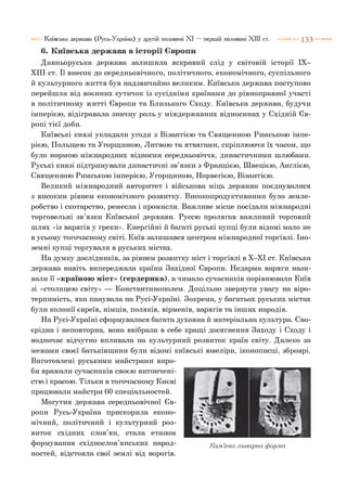 6. Київська держава в історії Європи
Давньоруська держава залишила яскравий слід у світовій історії IX-
XIII ст. її внесок до середньовічного, політичного, економічного, суспільного
й культурного життя був надзвичайно великим. Київська держава поступово
перейшла від воєнних сутичок із сусідніми країнами до рівноправної участі
в політичному житті Європи та Близького Сходу. Київська держава, будучи
імперією, відігравала значну роль у міждержавних відносинах у Східній Єв­
ропі тієї доби.
Київські князі укладали угоди з Візантією та Священною Римською імпе­
рією, Польщею та Угорщиною, Литвою та ятвягами, скріплюючи їх часом, що
було нормою міжнародних відносин середньовіччя, династичними шлюбами.
Руські князі підтримували династичні зв’язки з Францією, Швецією, Англією,
Священною Римською імперією, Угорщиною, Норвегією, Візантією.
Великий міжнародний авторитет і військова міць держави поєднувалися
з високим рівнем економічного розвитку. Високопродуктивними було земле­
робство і скотарство, ремесла і промисли. Важливе місце посідали міжнародні
торговельні зв’язки Київської держави. Руссю пролягав важливий торговий
шлях «із варягів у греки». Енергійні й багаті руські купці були відомі мало не
в усьому тогочасному світі. Київ залишався центром міжнародної торгівлі. Іно­
земні купці торгували в руських містах.
На думку дослідників, за рівнем розвитку міст і торгівлі в Х-ХІ ст. Київська
держава навіть випереджала країни Західної Європи. Недарма варяги нази­
вали її «країною міст» (гердерика), а чимало сучасників порівнювали Київ
зі «столицею світу» — Константинополем. Доцільно звернути увагу на віро­
терпимість, яка панувала на Русі-Україні. Зокрема, у багатьох руських містах
були колонії євреїв, німців, поляків, вірменів, варягів та інших народів.
На Русі-Україні сформувалася багата духовна й матеріальна культура. Сво­
єрідна і неповторна, вона ввібрала в себе кращі досягнення Заходу і Сходу і
водночас відчутно впливала на культурний розвиток країн світу. Далеко за
межами своєї батьківщини були відомі київські ювеліри, іконописці, зброярі.
Виготовлені руськими майстрами виро­
би вражали сучасників своєю витончені­
стю і красою. Тільки в тогочасному Києві
працювали майстри 60 спеціальностей.
Могутня держава середньовічної Єв­
ропи Русь-Україна прискорила еконо­
мічний, політичний і культурний роз­
виток східних слов’ян, стала етапом
формування східнослов’янських народ- К ам’яна ливарна форма
ностей, відстояла свої землі від ворогів.
Київська держава (Русь-Україна) у другій половині XI — першій половині XIII ст. 1 3 3
 