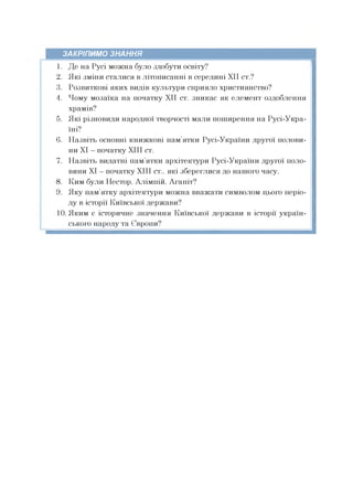 ЗАКРІПИМО ЗНАННЯ
1. Де на Русі можна було здобути освіту?
2. Які зміни сталися в літописанні в середині XII ст.?
3. Розвиткові яких видів культури сприяло християнство?
4. Чому мозаїка на початку XII ст. зникає як елемент оздоблення
храмів?
5. Які різновиди народної творчості мали поширення на Русі-Укра-
їні?
6. Назвіть основні книжкові пам’ятки Русі-України другої полови­
ни XI —початку XIII ст.
7. Назвіть видатні пам’ятки архітектури Русі-України другої поло­
вини XI —початку XIII ст., які збереглися до нашого часу.
8. Ким були Нестор, Алімпій, Агапіт?
9. Яку пам’ятку архітектури можна вважати символом цього періо­
ду в історії Київської держави?
10. Яким є історичне значення Київської держави в історії україн­
ського народу та Європи?
 