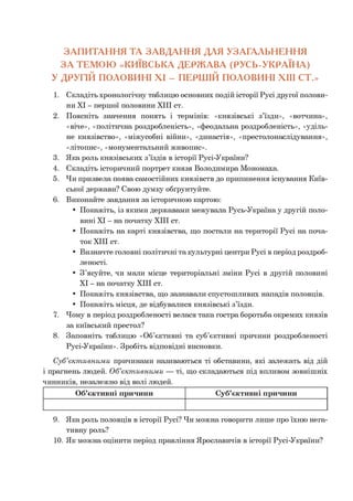 ЗАПИТАННЯ ТА ЗАВДАННЯ ДЛЯ УЗАГАЛЬНЕННЯ
ЗА ТЕМОЮ «КИЇВСЬКА ДЕРЖАВА (РУСЬ-УКРАЇНА)
У ДРУГІЙ ПОЛОВИНІ XI - ПЕРШІЙ ПОЛОВИНІ XIII СТ.»
1. Складіть хронологічну таблицю основних подій історії Русі другої полови­
ни XI - першої половини XIII ст.
2. Поясніть значення понять і термінів: «князівські з’їзди», «вотчина»,
«віче», «політична роздробленість», «феодальна роздробленість», «уділь­
не князівство», «міжусобні війни», «династія», «престолонаслідування»,
«літопис», «монументальний живопис».
3. Яка роль князівських з’їздів в історії Русі-України?
4. Складіть історичний портрет князя Володимира Мономаха.
5. Чи призвела поява самостійних князівств до припинення існування Київ­
ської держави? Свою думку обґрунтуйте.
6. Виконайте завдання за історичною картою:
• Покажіть, із якими державами межувала Русь-Українау другій поло­
вині XI - на початку XIII ст.
• Покажіть на карті князівства, що постали на території Русі на поча­
ток XIII ст.
• Визначте головні політичні та культурні центри Русі в період роздроб­
леності.
• З’ясуйте, чи мали місце територіальні зміни Русі в другій половині
XI - на початку XIII ст.
• Покажіть князівства, що зазнавали спустошливих нападів половців.
• Покажіть місця, де відбувалися князівські з’їзди.
7. Чому в період роздробленості велася така гостра боротьба окремих князів
за київський престол?
8. Заповніть таблицю «Об’єктивні та суб’єктивні причини роздробленості
Русі-України». Зробіть відповідні висновки.
С уб’єкт ивним и причинами називаються ті обставини, які залежать від дій910
і прагнень людей. О б’єкт ивним и — ті, що складаються під впливом зовнішніх
чинників, незалежно від волі людей.
Об’єктивні причини Суб’єктивні причини
9. Яка роль половців в історії Русі? Чи можна говорити лише про їхню нега­
тивну роль?
10. Як можна оцінити період правління Ярославичів в історії Русі-України?
 