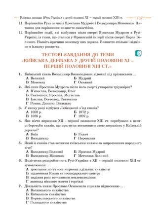 11. Порівняйте Русь за часів Ярослава Мудрого і Володимира Мономаха. Пи­
тання для порівняння визначте самостійно.
12. Порівняйте події, які відбулися після смерті Ярослава Мудрого в Русі-
Україні, із тими, що сталися у Франкській імперії після смерті Карла Ве­
ликого. Назвіть причини занепаду цих держав. Визначте спільне і відмін­
не в їхньому розвитку.
ТЕСТОВІ ЗАВДАННЯ ДО ТЕМИ О
«КИЇВСЬКА ДЕРЖАВА У ДРУГІЙ ПОЛОВИНІ XI -
ПЕРШІЙ ПОЛОВИНІ XIII СТ.»
1. Київський князь Володимир Всеволодович відомий під прізвиськом ...
А Великий Б Мудрий
В Мономах Г Окаяний
2. Які сини Ярослава Мудрого після його смерті утворили тріумвірат?
А В’ячеслав, Володимир, Олег
Б Святополк, Ярослав, Мстислав
В Ізяслав, Всеволод, Святослав
Г Роман, Данило, Василько
3. У якому році відбувся Любецький з’їзд князів?
А 1068 р. Б 1072 р.
В 1086 р. Г 1097 р.
4. Яке місто впродовж XII - першої половини XIII ст. перебувало в цент­
рі боротьби князів, що прагнули встановити свою зверхність у Київській
державі?
А Київ Б Галич
В Володимир Г Переяслав
5. Який із князів став великим київським князем за запрошенням народного
віче?
А Володимир Великий Б Ярослав Мудрий
В Володимир Мономах Г Мстислав Великий
6. Політична роздробленість Русі-України в XII - першій половині XIII ст.
зумовлювала:
А зростання могутності окремих удільних князівств
Б піднесення Києва як господарського центру
В падіння ролі вотчинного землеволодіння
Г занепад міського життя і торгівлі
7. Діяльність князя Ярослава Осмомисла сприяла піднесенню ... .
А Волинського князівства
Б Київського князівства
В Переяславського князівства
Г Галицького князівства
Київська держава (Русь-Україна) у другій половині XI — першій половині XIII ст. 1 3 7
 