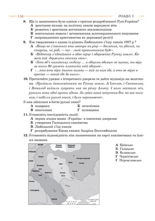 8. Що із зазначеного було однією з причин роздробленості Русі-України?
А зростання впливу на політику князів народного віче
Б розвиток і зростання вотчинного землеволодіння
В монгольська навала і встановлення золотоординського панування
Г запровадження християнства як державної релігії
9. Яке твердження є одним із рішень Любецького з’їзду князів 1097 р.?
А «Я кщ о не з ’яви т ься хто завт ра на р іц і — багат ий, чи убогий, чи
ст арець, чи раб, — т о ...т ой прот ивником буде».
Б «В ідт епер з ’єднайм ося в одн е серц е і обереж ім о Р уську землю. К о­
ж ен хай держ и т ь от чину свою».
В «Хто в б ’є к н язівськ у л ю дину ... а общ ина вбивцю не ш укає, т о віру
за н ього 80 гривень плат ит и т ій общ ині».
Г «.. .хто хоче віри йнят и волхва — хай за ним іде, а хт о ж вірує в
хрест а — нехай іде до нього».
10. Прочитайте уривок з історичного джерела та дайте відповідь на запитан­
ня. «П рийшли інопл ем інники на Р уську землю. А Ізяслав, і С вят ослав,
і В севолод вийш ли супрот и них на р іч к у Альту. І коли наст ала ніч,
руш ил и вони одн і прот и одних. За гріхи наш і напуст ив Бог на нас п ога ­
них, і побігл и р усь к і князі, і були перем ож ені».
З ким зійшлися в битві руські князі?
А хозарами Б печенігами
В монголами Г половцями
11. Установіть послідовність подій.
А перша згадка назви «Україна» в писемних джерелах
Б утворення Галицького князівства
В Любецький з’їзд князів
Г розграбування Києва князем Андрієм Боголюбським
12. Установіть відповідність між позначеними на карті князівствами та їхні­
ми назвами.
1 3 8 ---------------------------------------------------------------------------------------------------------Р О З Д ІЛ З
А Київське
Б Галицьке
В Волинське
Г Чернігівське
Ґ Переяславське
 