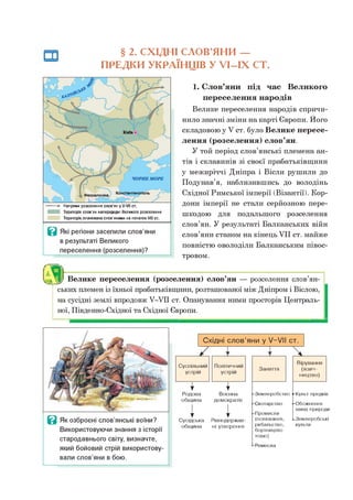 § 2. СХІДНІ СЛОВ’ЯНИ —
ПРЕДКИ УКРАЇНЦІВ У У І-ІХ СТ.
1. Слов’яни під час Великого
переселення народів
Велике переселення народів спричи­
нило значні зміни на карті Європи. Його
складовою у V ст. було Велике пересе­
лення (розселення) слов’ян.
У той період слов’янські племена ан­
тів і склавинів зі своєї прабатьківщини
у межиріччі Дніпра і Вісли рушили до
Подунав’я, наблизившись до володінь
Східної Римської імперії (Візантії). Кор­
дони імперії не стали серйозною пере­
шкодою для подальшого розселення
слов’ян. У результаті Балканських війн
слов’яни станом на кінець VII ст. майже
повністю оволоділи Балканським півос­
тровом.
ських племен із їхньої прабатьківщини, розташованої між Дніпром і Віслою,
на сусідні землі впродовж У-УІІ ст. Опанування ними просторів Централь­
ної, Південно-Східної та Східної Європи.
ЯВелике переселення (розселення) слов’ян — розселення слов’ян-
■ >• Напрями розселення слов’ян у У-УІІ ст.
Територія слов’ян напередодні Великого розселення
Територія,опанована слов’янами на початок VIII ст.
Ц Які регіони заселили слов’яни
в результаті Великого
переселення (розселення)?
в Як озброєні слов’янські воїни?
Використовуючи знання з історії
стародавнього світу, визначте,
який бойовий стрій використову­
вали слов’яни в бою.
Східні слов’яни у У-УІІ ст.
Суспільний
устрій
Політичний
устрій
1
Родова
1
Воєнна
община демократія
і
у
Сусідська
1
Рівнодержав-
община ні утворення
Заняття
Землеробство }-Культ предків
Скотарство
Промисли
(полювання,
рибальство,
бортництво
тощо)
Вірування
(язич­
ництво)
■^Обожнення
явищ природи
^Землеробські
культи
Ремесла
 