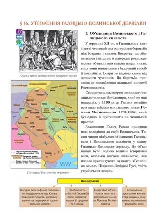 § 16. УТВОРЕННЯ ГАЛИЦЬКО-ВОЛИНСЬКО! ДЕРЖАВИ
Князь Роман Мстиславич приймає послів
СМОЛЕНСЬК
Менськ
Дорогичин
Берестя ПІНСЬК
ЧЕРНІГІВ
переяс;
Теребовля
БакотаМукачево
Галицько-Волинська держава
ТЕВТОНСЬКИЙОРДЕН
Сандомир о
Бела
^ ГАЛИЧ
Ужгород • 
КОРОЛІВСТВО
УГОРЩИНА
......... Галицько-Волинськадержава
за Романа Мстиславича, 1205р.
Переяславське князівства, залежні
князЬство від Романа Мстиславича
.... . Кордон Галицько-Волинської
держави за Юрія 1(1301-1308рр.)
1. Об’єднання Волинського і Га­
лицького князівств
У середині XII ст. в Галицькому кня­
зівстві черговий раз розгорілася боротьба
між боярами і князем. Боярству, що зба­
гатилося і зміцніло в попередні роки, зда­
валася обтяжливою сильна влада князя,
тому вони намагалися в будь-який спосіб
її послабити. Бояри не відмовлялися від
допомоги чужинців. Ця боротьба при­
звела до послаблення галицької династії
Ростиславичів.
Скориставшись смертю останнього га­
лицького князя Володимира, який не мав
нащадків, у 1199 р. до Галича негайно
вступило військо волинського князя Ро­
мана Мстиславича (1173-1205), який
був одним із претендентів на галицький
престол.
Захопивши Галич, Роман приєднав
нові володіння до своїх Волинських. Та­
ким чином відбулося об’єднання Галиць­
кого і Волинського князівств у єдину
Галицько-Волинську державу. Це об’єд­
нання було подією великої історичної
ваги, оскільки постало князівство, яке
почало претендувати на центр об’єднан­
ня земель Південно-Західної Русі, тобто
українських земель.
 