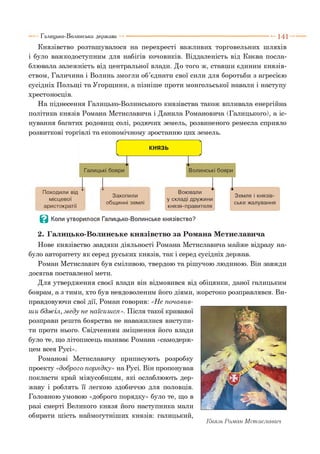 Князівство розташувалося на перехресті важливих торговельних шляхів
і було важкодоступним для набігів кочовиків. Віддаленість від Києва посла­
блювала залежність від центральної влади. До того ж, ставши єдиним князів­
ством, Галичина і Волинь змогли об’єднати свої сили для боротьби з агресією
сусідніх Польщі та Угорщини, а пізніше проти монгольської навали і наступу
хрестоносців.
На піднесення Галицько-Волинського князівства також впливала енергійна
політика князів Романа Мстиславича і Данила Романовича (Галицького), а іс­
нування багатих родовищ солі, родючих земель, розвиненого ремесла сприяло
розвиткові торгівлі та економічному зростанню цих земель.
Галицько-Волинська держава --------------------------------------------------------- 1 4 1
Захопили
общинні землі
В Коли утворилося Галицько-Волинське князівство?
2. Галицько-Волинське князівство за Романа Мстиславича
Нове князівство завдяки діяльності Романа Мстиславича майже відразу на­
було авторитету як серед руських князів, так і серед сусідніх держав.
Роман Мстиславич був сміливою, твердою та рішучою людиною. Він завжди
досягав поставленої мети.
Для утвердження своєї влади він відмовився від обіцянки, даної галицьким
боярам, а з тими, хто був невдоволеним його діями, жорстоко розправлявся. Ви­
правдовуючи свої дії, Роман говорив: «Не почавив­
ш и бдж іл, м еду не наїсиш ся». Після такої кривавої
розправи решта боярства не наважилися виступи­
ти проти нього. Свідченням зміцнення його влади
було те, що літописець називає Романа «самодерж­
цем всея Русі».
Романові Мстиславичу приписують розробку
проекту «доброго порядку» на Русі. Він пропонував
покласти край міжусобицям, які ослаблюють дер­
жаву і роблять її легкою здобиччю для половців.
Головною умовою «доброго порядку» було те, що в
разі смерті Великого князя його наступника мали
обирати шість наймогутніших князів: галицький,
Князь Роман Мстиславич
Походили від
місцевої
аристократії
 