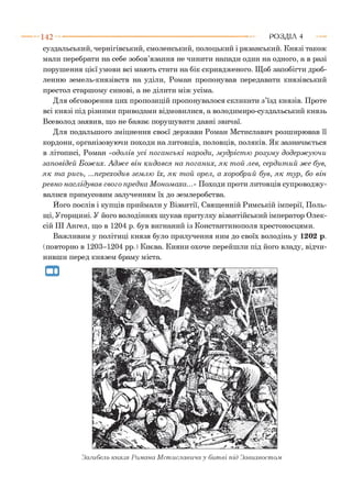 1 4 2 Р О З Д ІЛ 4
суздальський, чернігівський, смоленський, полоцький і рязанський. Князі також
мали перебрати на себе зобов’язання не чинити напади один на одного, а в разі
порушення цієї умови всі мають стати на бік скривдженого. Щоб запобігти дроб­
ленню земель-князівств на уділи, Роман пропонував передавати князівський
престол старшому синові, а не ділити між усіма.
Для обговорення цих пропозицій пропонувалося скликати з’їзд князів. Проте
всі князі під різними приводами відмовилися, а володимиро-суздальський князь
Всеволод заявив, що не бажає порушувати давні звичаї.
Для подальшого зміцнення своєї держави Роман Мстиславич розширював її
кордони, організовуючи походи на литовців, половців, поляків. Як зазначається
в літописі, Роман «одолів у сі п ога н ськ і народи, м удріст ю розум у додерж ую чи
зап овідей Божих. А дж е він кидався на поганих, я к т ой лев, серди т ий ж е був,
я к т а р и сь, ...переходив зем лю їх, я к т ой орел, а хоробрий був, я к т ур, бо він
р евн о наслідував свого п редка М ономаха...» Походи проти литовців супроводжу­
валися примусовим залученням їх до землеробства.
Його послів і купців приймали у Візантії, Священній Римській імперії, Поль­
щі, Угорщині. У його володіннях шукав притулку візантійський імператор Олек­
сій III Ангел, що в 1204 р. був вигнаний із Константинополя хрестоносцями.
Важливим у політиці князя було прилучення ним до своїх володінь у 1202 р.
(повторно в 1203-1204 рр. ) Києва. Кияни охоче перейшли під його владу, відчи­
нивши перед князем браму міста.
Загибель князя Романа Мстиславича у битві під Завихвостом
 