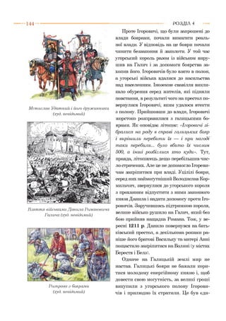 М стислав Удатний і його дружинники
(худ. невідомий)
В з я т т я військами Данила Романовича.
Галича (худ. невідомий)
Розправа з боярами
(худ. невідомий)
Проте Ігоровичі, що були запрошені до
влади боярами, почали вимагати реаль­
ної влади. У відповідь на це бояри почали
чинити беззаконня й заколоти. У той час
угорський король разом із військом виру­
шив на Галич і за допомоги боярства за­
хопив його. Ігоровичів було взято в полон,
а угорські війська вдалися до насильства
над населенням. Іноземне свавілля викли­
кало обурення серед жителів, які підняли
повстання, в результаті чого на престол по­
вернулися Ігоровичі, яким удалося втекти
з полону. Прийшовши до влади, Ігоровичі
жорстоко розправилися з галицькими бо­
ярами. Як оповідає літопис: «Ігоровичі зі­
бралися на р а ду в справі галицьких бояр
і виріш или перебит и їх — і при нагоді
т аки перебили... було вбит о їх числом
500, а інш і розбігл ися хто куди». Тут,
правда, літописець дещо перебільшив чис­
ло страчених. Але це не допомогло Ігореви-
чам закріпитися при владі. Уцілілі бояри,
серед них наймоіутніший Володислав Кор-
мильчич, звернулися до угорського короля
з проханням відпустити з ними законного
князя Данила і надати допомогу проти Іго­
ровичів. Заручившись підтримкою короля,
велике військо рушило на Галич, який без
бою прийняв нащадка Романа. Тож, у ве­
ресні 1211 р. Данило повернувся на бать­
ківський престол, а декількома роками ра­
ніше його братові Васильку та матері Анні
пощастило закріпитися на Волині (у містах
Берестя і Белз).
Одначе на Галицькій землі мир не
настав. Галицькі бояри не бажали кори­
тися молодому енергійному князю і, щоб
довести свою могутність, за великі гроші
викупили з угорського полону Ігорови­
чів і прилюдно їх стратили. Це був єди-
Р О З Д ІЛ 4
 