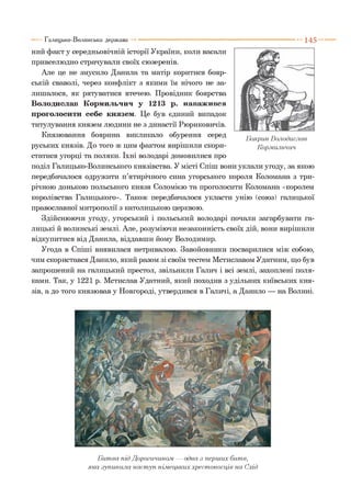 1 4 5
ний факт у середньовічній історії України, коли васали
привселюдно страчували своїх сюзеренів.
Але це не змусило Данила та матір коритися бояр­
ській сваволі, через конфлікт з якими їм нічого не за­
лишалося, як рятуватися втечею. Провідник боярства
Володислав К'орми.іьчич у 1213 р. наважився
проголосити себе князем. Це був єдиний випадок
титулування князем людини не з династії Рюриковичів.
Князювання боярина викликало обурення серед
руських князів. До того ж цим фактом вирішили скори­
статися угорці та поляки. їхні володарі домовилися про
поділ Галицько-Волинського князівства. У місті Спіш вони уклали угоду, за якою
передбачалося одружити п’ятирічного сина угорського короля Коломана з три­
річною донькою польського князя Соломією та проголосити Коломана «королем
королівства Галицького». Також передбачалося укласти унію (союз) галицької
православної митрополії з католицькою церквою.
Здійснюючи угоду, угорський і польський володарі почали загарбувати га­
лицькі й волинські землі. Але, розуміючи незаконність своїх дій, вони вирішили
відкупитися від Данила, віддавши йому Володимир.
Угода в Спіші виявилася нетривалою. Завойовники посварилися між собою,
чим скористався Данило, який разом зі своїм тестем Мстиславом Удатним, що був
запрошений на галицький престол, звільнили Галич і всі землі, захоплені поля­
ками. Так, у 1221 р. Мстислав Удатний, який походив з удільних київських кня­
зів, а до того князював у Новгороді, утвердився в Галичі, а Данило — на Волині.
Галицько-Волинська держава
Боярин Володислав
Кормильчич
Б итва під Дорогичино.м — одна з перших битв,
яка зупинила наступ німецьких хрестоносців на Схід
 