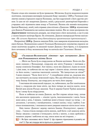 Одначе згода між князями не була тривалою. Мстислав, будучи недалекоглядним
політиком, послухався наговорів галицьких бояр і заповів у 1228 р. Галицьке кня­
зівство синові угорського короля Коломану, що був одружений з його другою доч­
кою. Із цим не міг змиритися Данило, який у результаті десятирічної боротьби з
угорцями зміг відновити свою владу в Галичині. Волинь він заповів молодшому
братові Васильку, який у всіх справах діяв спільно з Данилом. 1238 р. відзначився
для Данила Романовича ще однією важливою подією. Він не лише розгромив під
Дорогичином тевтонських рицарів, що вторглися в його володіння, а ще й узяв
у полон їхнього магістра Бруно. За літописом, Данило напередодні битви виголо­
сив: «Не личит ь держ ат и наш у бат ьківщ ину криж евникам (хрестоносцям)».
Наприкінці 1239 р. Данило захопив Київ, чим завершив відновлення володінь
свого батька. Відновленню єдності Галицько-Волинського князівства сприяли не
лише політична мудрість та воєнний талант Данила і його брата, а й підтримка
його починань із боку волинських бояр та жителів міст Галичини і Волині.*І
1 4 6 ---------------------------------------------------------------------------------------------------------Р О З Д ІЛ 4
«Галицько-Волинський літопис» про заснування Дани­
лом Романовичем міста Холм
«...Місто же Холм було споруджено за Божим велінням. Коли ото Да­
нило княжив у Володимирі, спорудив він місто Угровськ і поставив у
ньому єпископа [Іоасафа]. Але [якось], коли він [Данило], їздив по полю
і діяв лови, то побачив він на горі гарне і лісисте місце, оточене навкру­
ги його полем, і запитав тамтешніх жителів: “Як іменується це місце?”
І вони сказали: “Холм його ім’я є”. І уподобавши місце це, надумав він,
що поставить на ньому невеликий город. Він дав обітницю Богові та свя­
тому Іоанну Златоусту, що спорудить на честь його церкву.
І поставив він невеликий городок, та, побачивши, що Бог помічником
йому є, спорудив він інше місто, що його татари не змогли взяти, коли
Батий всю землю Руську захопив. Тоді й церква Святої Трійці запалена
була і знову була споруджена.
Коли ж побачив це князь Данило, що Бог сприяє місцю тому, почав
він закликати приходнів — німців і русів, іноплеменників і ляхів. Ішли
вони день у день. І юнаки, і майстри всякі утікали (сюди) од татар — сі­
дельники, і лучники, і сагайдачники, і ковалі заліза, і міді, і срібла. І на­
стало пожвавлення, і поповнили вони дворами навколо міста поля і села.
Звів також (Данило) церкву святого Іоанна (Злотоустого), красну і
гожу... І вежа стояла посеред міста висока, щоб бити з неї довкола міста.
Знизу зведена з каменю п’ятнадцять ліктів у висоту, а сама зроблена з
тесаного дерева і вибілена як сир, сяяла вона на всі сторони...»
В 1. Як було засновано місто Холм? 2. Що сприяло піднесенню й розквіту мі­
ста? 3. Про які споруди міста йдеться в документі?
 