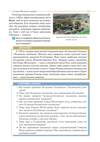 1 4 7
Столицею відновленого князівства Да­
нило у 1238 р. обрав новозбудоване місто
Холм, щоб не бути залежним від галиць­
кого боярства. Для зміцнення своїх воло­
дінь він розгорнув широку містобудівну
діяльність, зміцнював кордони фортеця­
ми. Саме в цей час зі Сходу насувалася
небезпека — монголи.
В Коли та як Данилу і Васильку Романо­
вичам поталанило відновити батьків­
ську спадщину?
Галицько-Волинська держава
ВИСНОВКИ
У 1199 р. сталася подія великої історичної ваги: об’єдналися Галицьке
і Волинське князівства. Постало нове утворення, якому судилося стати
продовжувачем традицій Русі-України. Воно також зробилося центром
об’єднання земель Південно-Західної Русі. Творцем нового князівства
був Роман Мстиславич — один із визначних князів Русі, який намірився
створити велику могутню державу. Проте через смерть князя його пла­
нам не судилося втілитися в життя. Синам Романа довелося починати все
від початку, і в результаті напруженої боротьби вони досягли мети. Проте
відновлена держава Романа знову опинилася перед новим випробуван­
ням — монгольською навалою.
ЗАКРІПИМО ЗНАННЯ
1. Які основні причини об єднання Галицького і Волинського кня­
зівств?
2. Чому саме Волинське князівство стало ініціатором об єднання?
3. Чи можна вважати Галицько-Волинське князівство першою
справді українською державою?
4. Яку політику проводив Роман Мстиславич після утворення єди­
ного Галицько-Волинського князівства?
5. Чому сини Романа Мстиславича були змушені силою доводити
своє право на батьківську спадщину?
6. Визначте чинники, які сприяли перетворенню Галицько-Волин­
ського князівства на могутню державу, і такі, що послаблювали її.
Відповідь подайте у вигляді таблиці.
7. Чому саме в Галицькому князівстві стало можливим єдине на
Русі вокняжіння боярина?
8. Чи міг припинити князівські чвари запропонований Романом
Мстиславичем «добрий порядок»? Яка європейська держава мала
подібний устрій?
Археологічні дослідження на .місці
.міста Холм
 