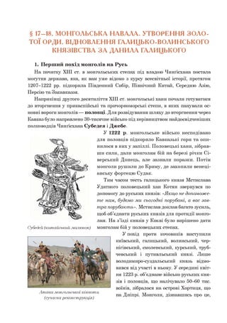 § 17-18. МОНГОЛЬСЬКА НАВАЛА. УТВОРЕННЯ ЗОЛО-
ТОЇ ОРДИ. ВІДНОВЛЕННЯ ГАЛИЦЬКО-ВОЛИНСЬКОГО
КНЯЗІВСТВА З А ДАНИЛА ГАЛИЦЬКОГО
1. Перший похід монголів на Русь
На початку XIII ст. в монгольських степах під владою Чинґісхана постала
могутня держава, яка, як вам уже відомо з курсу всесвітньої історії, протягом
1207-1222 рр. підкорила Південний Сибір, Північний Китай, Середню Азію,
Персію та Закавказзя.
Наприкінці другого десятиліття XIII ст. монгольські хани почали готуватися
до вторгнення у прикаспійські та причорноморські степи, в яких панували ос­
новні вороги монголів — половці. Для розвідування шляху до вторгнення через
Кавказ було направлено 30-тисячне військо під керівництвом найдосвідченіших
полководців Чинґісхана Субедея і Джебе.
У 1222 р. монгольське військо несподівано
для половців підкорило Кавказькі гори та опи­
нилося в них у запіллі. Половецькі хани, зібрав­
ши сили, дали монголам бій на березі річки Сі-
верський Донець, але зазнали поразки. Потім
монголи рушили до Криму, де захопили венеці­
анську фортецю Судак.
Тим часом тесть галицького князя Мстислава
Удатного половецький хан Котян звернувся по
допомогу до руських князів: «Я кщ о не доп ом ож е­
т е нам, будем о м и сьогодн і порубані, а вас за в­
т ра порубаю т ь». Мстислав доклав багато зусиль,
щоб об’єднати руських князів для протидії монго­
лам. На з’їзді князів у Києві було вирішено дати
монголам бій у половецьких степах.
У похід проти кочовиків виступили
київський, галицький, волинський, чер­
нігівський, смоленський, курський, труб-
чевський і путивльський князі. Лише
володимиро-суздальський князь відмо­
вився від участі в ньому. У середині квіт­
ня 1223 р. об’єднане військо руських кня­
зів і половців, що налічувало 50-60 тис.
воїнів, зібралося на острові Хортиця, що
А так а .монгольської кінноти тт • • -»/г
. . . на Дніпрі. Монголи, дізнавшись про це,
(сучасна реконструкція)
Субедей (китайський .малюнок)
 