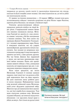 Галицько-Волинська держава 149
чернігівці татари
половці
Nкияни
(Мстислав Київський)
направили до руських князів послів із пропозицією відмовитися від походу,
оскільки їм були потрібні лише половці. Але князі відхилили це, до того ж убив­
ши монгольських послів.
31 травня (за іншими відомостями — 16 червня) 1223 р. головні сили русь­
ко-половецького війська і монголів зустрілися на річці Калка (зараз Нальчик,
притока річки Кальміус, що впадає в Азовське море).
Спочатку русько-половецьке військо
примусило монголів відійти на лівий бе­
рег річки. У вирішальний момент битви
між князями спалахнула незгода. Мсти­
слав Удатний не захотів ні з ким ділити­
ся славою і вступив у бій без погодження
з іншими князями. Так, його полки під
проводом Данила Романовича (Галицько­
го) і половці переправилися через Калку
й атакували монголів, які під ударом
важкоозброєних дружинників почали від­
ступати. Але половці не витримали мон­
гольського контрудару й кинулися врозтіч,
вносячи сум’яття у лави руських дружин.
Під час битви Данило був поранений
у груди, але все-таки продовжував керу­
вати своїми полками. Князь зміг органі­
зовано вивести військо з бою, уникнувши
монголів, які переслідували три дні, і з не­
значними втратами повернутися додому.
Коли стало зрозуміло, що полки
Мстислава Удатного й половці зазнали
поразки, інші князі так і не рушили в бій,
щоб переломити його на свою користь.
Це дало монголам змогу розбити русь­
кі полки поодинці. Найзавзятіше чинив
опір великий київський князь Мстислав,
який устиг збудувати укріплений табір.
Монголи три дні намагалися його захопи­
ти, але їхні спроби були невдалими. Тоді
вони підступом зламали опір. Мстислав
піддався обіцянці, що монголи відпустять
обложених і не проллють їхньої крові в
обмін за викуп. Але тільки-но руські князі
Ц Розгляньте малюнки. Які події
битви на Капці вони ілюструють?
 