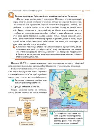 Виникнення і становлення Русі-України 1 5 —
Візантієць Іоанн Ефєський про походи слов’ян на Балкани
«На третьому році по смерті імператора Юстина... рушив проклятий
народ слов’ян, який пройшов через усю Елладу і по країні Фессалоніці,
і по фракійських провінціях. Здобув багато міст і фортець, спалив, по­
грабував і підкорив країну, сів на ній владно і без страху, як у своїй влас­
ній... Вони... захопили всі імперські табуни й інше, вони живуть, сидять
і грабують у римських провінціях без турбот і страху, убиваючи і спалю­
ючи; вони стали багатими, мають золото і срібло, табуни коней і багато
зброї. Вони навчилися вести війну краще за римлян, [і все ж вони] люди
прості, які не сміли з’явитися з лісів і степів і не знали, що таке зброя, за
винятком двох або трьох дротиків».
В 1. Які факти про походи слов’ян на Балкани наведено в документі? 2. Як ав­
тор ставиться до подій, про які розповідає? Чому у вас склалося таке вражен­
ня? 3. Чи можна довіряти авторові документа? Чию позицію він представляє?
4. Визначте за документом, який вплив мали балканські війни на розвиток
слов’янського суспільства.
На зламі УІ-УІІ ст. слов яни також активно просувалися на північ і північний
схід, заселяючи землі, що належали балтійським та угро-фінським племенам.
Результатом Великого розселення сло­
в’ян стало формування нових територі­
альних об’єднань слов’ян, що їх прийнято
поділяти на східних, західних і південних.
Ц Які терени опанували слов’яни в ре­
зультаті Великого розселення?
2. Сусіди східних слов’ян
Східні слов’яни жили не ізольова­
но від інших племен, на їхній розвиток
Фіно-угорські
та балтійські племена
Болгарські племена
Хозарський каганат
—  Фіно-
Схід  угорські
і Північ-  племена
ний с х ід /
/
Хозарський
каганат
В Прослідкуйте по карті, якими річ­
ками, озерами, морями пролягав
зображений торговельний шлях «із
Варягів у греки». Якою була його
роль у становленні держави?
 