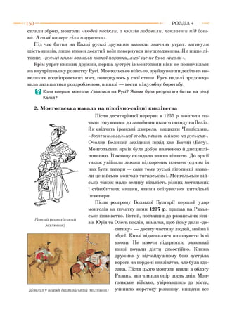 склали зброю, монголи «лю дей посікли, а кн язів подавили, поклавш и п ід дош ­
ки. А сам і на верх сіли пируват и».
Під час битви на Калці руські дружини зазнали значних утрат: загинули
шість князів, лише кожен десятий воїн повернувся неушкодженим. Як пише лі­
топис, «руські к н я зі зазнал и т а к ої поразки, я к о ї щ е не було ніколи».
Крім утрат княжих дружин, перша зустріч із монголами ніяк не позначилася
на внутрішньому розвитку Русі. Монгольське військо, зруйнувавши декілька не­
великих подніпровських міст, повернулось у свої степи. Русь надалі продовжу­
вала залишатися роздробленою, а князі — вести міжусобну боротьбу.
В Коли вперше монголи з’явилися на Русі? Якими були результати битви на річці
Калка?
2. Монгольська навала на північно-східні князівства
Після десятирічної перерви в 1235 р. монголи по­
чали готуватися до завойовницького походу на Захід.
Як свідчать іранські джерела, нащадки Чинґісхана,
«досягш и загал ьн ої згоди, піш ли війною на руських».
Очолив Великий західний похід хан Батий (Бату).
Монгольська армія була добре навченою й дисциплі­
нованою. Її основу складала важка кіннота. До армії
також увійшли загони підкорених племен (одним із
них були татари — саме тому руські літописці назва­
ли це військо монголо-татарським). Монгольське вій­
сько також мало велику кількість різних метальних
і стінобитних машин, якими опікувалися китайські
інженери.
Після розгрому Волзької Булгарії перший удар
монголів на початку зими 1237 р. припав на Рязан­
ське князівство. Батий, пославши до рязанських кня­
зів Юрія та Олега послів, вимагав, щоб йому дали «де­
сятину» — десяту частину людей, майна і
зброї. Князі відмовилися виконувати їхні
умови. Не маючи підтримки, рязанські
князі почали діяти самостійно. Княжа
дружина у відчайдушному бою зустріла
ворога на кордоні князівства, але була здо­
лана. Після цього монголи взяли в облогу
Рязань, яка чинила опір шість днів. Мон­
гольське військо, увірвавшись до міста,
Монгол у поході (китайський .малюнок) учинило жорстоку різанину, нищачи все
1 5 0 ---------------------------------------------------------------------------------------------------------Р О З Д ІЛ 4
Бат ий (китайський
.малюнок)
 
