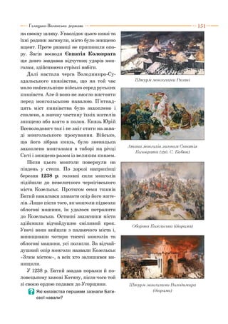 Галицько-Волинська держава
на своєму шляху. Унаслідок цього князі та
їхні родини загинули, місто було знищено
вщент. Проте рязанці не припинили опо­
ру. Загін воєводи Євпатія Коловрата
ще довго завдавав відчутних ударів мон­
голам, здійснюючи стрімкі набіги.
Далі настала черга Володимиро-Су-
здальського князівства, що на той час
мало найсильніше військо серед руських
князівств. Але й воно не змогло вистояти
перед монгольською навалою. П’ятнад­
цять міст князівства було захоплено і
спалено, а значну частину їхніх жителів
знищено або взято в полон. Князь Юрій
Всеволодович так і не зміг стати на зава­
ді монгольського просування. Військо,
що його зібрав князь, було зненацька
захоплено монголами в таборі на річці
Ситі і знищено разом із великим князем.
Після цього монголи повернули на
південь у степи. По дорозі наприкінці
березня 1238 р. головні сили монголів
підійшли до невеличкого чернігівського
міста Козельськ. Протягом семи тижнів
Батий намагався зламати опір його жите­
лів. Лише після того, як монголи підвезли
облогові машини, їм удалося потрапити
до Козельська. Останні захисники міста
здійснили відчайдушно сміливий крок.
Уночі вони вийшли з палаючого міста і,
винищивши чотири тисячі монголів та
облогові машини, усі полягли. За відчай­
душний опір монголи назвали Козельськ
«Злим містом», а всіх хто залишився ви­
нищили.
У 1238 р. Батий завдав поразки й по­
ловецькому ханові Котяну, після чого той
зі своєю ордою подався до Угорщини.
Ц Які князівства першими зазнали Бати-
євої навали?
Ш турм .монголами Рязані
А так а .монголів загоном. Євпатія
Коловрата (худ. С. Бабюк)
Оборона Козельська (діорама)
Ш турм .монголами Володимира
(діорама)
 