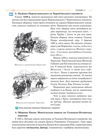 - 152- ■ Р О З Д ІЛ 4
3. Падіння Переяславського та Чернігівського князівств
Узимку 1239 р. монголи продовжили свій похід руськими князівствами. На
цей раз він був спрямований проти Переяславського і Чернігівського князівств.
Здолавши оборонну лінію проти кочовиків на кордоні Переяславського князів­
ства, монголи підійшли до стольного міста. Переяслав мав сильні укріплення.
Крім того, оборону міста зміцнювали во­
дяні перешкоди, що оточували місто, —
річки Трубіж і Альта та рів між ними.
Очолив оборону міста єпископ Симеон.
Попри відчайдушний опір, 3 березня
1239 р. місто впало. Як свідчить літопис,
ворог узяв Переяслав «списом , вибив його
увесь, і церкву архангела М ихаїла сокру-
шив... І єпископа, преподобного Симеона,
вони убили».
Восени 1239 р. монголи підступили до
Чернігова. Чернігівський князь Мстислав
Глібович дав бій монголам під стінами мі­
ста. У запеклій битві «перем ож ений був
М ст ислав, і безліч із воїнів його поби­
т о було». Князь із рештою дружини був
змушений рятуватися втечею. 18 жовтня
вороги ввірвалися до міста, пограбували і
спалили його. Далі монголи зруйнували
Глухів, Путивль, Вир, Рильськ та інші.
Наприкінці року монгольське військо
підійшло й до Києва, але не наважилося
на його штурм і відійшло в степ.
Того ж року монголи здійснили вда­
лий похід у Крим, підкоривши його схід­
ну частину, обклали даниною велике мі­
сто Судак.
В Коли монголи захопили Переяслав і Чернігів?
Монголи в захопленому Переяславі
Монголи під стінами Чернігова
4 . Оборона Києва. Монгольська навала на Галицько-Волинську
державу
У 1240 р. Батиєва навала докотилася до Галицько-Волинського князівства, яке
щойно було об’єднано під владою Данила Романовича (Галицького). Саме перед
монгольським наступом до володінь Данила було приєднано Київ, управління яким
було доручено тисяцькому Дмитру, талановитому і хороброму воєначальнику.
 