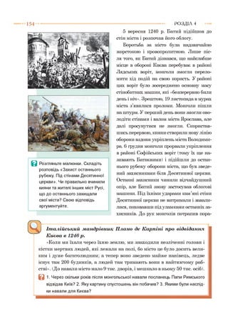 1 5 4
В Розгляньте малюнки. Складіть
розповідь «Захист останнього
рубежу. Під стінами Десятинної
церкви». Чи правильно вчинили
кияни та жителі інших міст Русі,
що до останнього захищали
свої міста? Свою відповідь
аргументуйте.
5 вересня 1240 р. Батий підійшов до
стін міста і розпочав його облогу.
Боротьба за місто була надзвичайно
жорстокою і кровопролитною. Лише піс­
ля того, як Батий дізнався, що найслабше
місце в обороні Києва перебуває в районі
Лядських воріт, монголи змогли перело­
мити хід подій на свою користь. У районі
цих воріт було зосереджено основну масу
стінобитних машин, які «безперервно били
день і ніч». Зрештою, 19 листопада в мурах
міста з’явилися проломи. Монголи пішли
на штурм. У перший день вони змогли ово­
лодіти стінами і валом міста Ярослава, але
далі просунутися не змогли. Скористав­
шись перервою, кияни створили нову лінію
оборони вздовж укріплень міста Володими­
ра. 6 грудня монголи прорвали укріплення
в районі Софійських воріт (тому їх ще на­
зивають Батиєвими) і підійшли до остан­
нього рубежу оборони міста, що був зведе­
ний захисниками біля Десятинної церкви.
Останні захисники чинили відчайдушний
опір, але Батий знову застосував облогові
машини. Під їхніми ударами кам’яні стіни
Десятинної церкви не витримали і завали­
лися, поховавши під уламками останніх за­
хисників. До рук монголів потрапив пора-*1
Р О З Д ІЛ 4
^ І т а л і й с ь к и й м а н д р і в н и к П л а н о д е К а р п і н і п р о в і д в і д а н н я
К и є в а в 1 2 4 6 р .
«Коли ми їхали через їхню землю, ми знаходили незліченні голови і
кістки мертвих людей, які лежали на полі, бо місто це було досить вели­
ким і дуже багатолюдним; а тепер воно зведено майже нанівець, ледве
існує там 200 будинків, а людей там тримають вони в найтяжчому раб­
стві». (До навали місто мало 9 тис. дворів, і мешкало в ньому 50 тис. осіб).
1. Через скільки років після монгольської навали посланець Папи Римського
відвідав Київ? 2. Яку картину спустошень він побачив? 3. Якими були наслід­
ки навали для Києва?
 