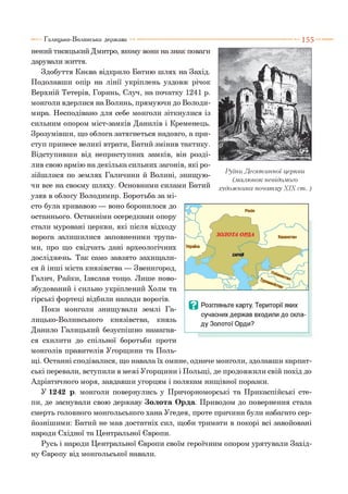 1 5 5
нений тисяцький Дмитро, якому вони на знак поваги
дарували життя.
Здобуття Києва відкрило Батию шлях на Захід.
Подолавши опір на лінії укріплень уздовж річок
Верхній Тетерів, Горинь, Случ, на початку 1241 р.
монголи вдерлися на Волинь, прямуючи до Володи­
мира. Несподівано для себе монголи зіткнулися із
сильним опором міст-замків Данилів і Кременець.
Зрозумівши, що облога затягнеться надовго, а при­
ступ принесе великі втрати, Батий змінив тактику.
Відступивши від неприступних замків, він розді­
лив свою армію на декілька сильних загонів, які ро­
зійшлися по землях Галичини й Волині, знищую­
чи все на своєму шляху. Основними силами Батий
узяв в облогу Володимир. Боротьба за мі­
сто була кривавою — воно боронилося до
останнього. Останніми осередками опору
стали муровані церкви, які після відходу
ворога залишилися заповненими трупа­
ми, про що свідчать дані археологічних
досліджень. Так само завзято захищали­
ся й інші міста князівства — Звенигород,
Галич, Райки, Ізяслав тощо. Лише ново-
збудований і сильно укріплений Холм та
гірські фортеці відбили напади ворогів.
Поки монголи знищували землі Га­
лицько-Волинського князівства, князь
Данило Галицький безуспішно намагав­
ся схилити до спільної боротьби проти
монголів правителів Угорщини та Поль­
щі. Останні сподівалися, що навала їх омине, одначе монголи, здолавши карпат­
ські перевали, вступили в межі Угорщини і Польщі, де продовжили свій похід до
Адріатичного моря, завдавши угорцям і полякам нищівної поразки.
У 1242 р. монголи повернулись у Причорноморські та Прикаспійські сте­
пи, де заснували свою державу Золота Орда. Приводом до повернення стала
смерть головного монгольського хана Угедея, проте причини були набагато сер­
йознішими: Батий не мав достатніх сил, щоби тримати в покорі всі завойовані
народи Східної та Центральної Європи.
Русь і народи Центральної Європи своїм героїчним опором урятували Захід­
ну Європу від монгольської навали.
Галицько-Волинська держава
Руїни Десятинної церкви
(.малюнок невідомого
художника початку XIX ст. )
 