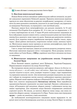 Р О З Д ІЛ 41 5 6 --------------------------------------------------------------------------
В За яких обставин і в якому році постала Золота Орда?
5. Наслідки монгольської навали
Навала Батия не була звичайним грабіжницьким набігом кочовиків, що рані­
ше доводилося переживати Київській державі. Правляча монгольська верхівка
прагнула не лише збагатитися за рахунок пограбування і розорення, а й поста­
вити під свою залежність князівства, долучити їх до своєї імперії, що управляла­
ся нащадками Чинґісхана, та отримувати з них постійний дохід.
Наслідки навали були катастрофічними для руських князівств. Із 74 міст
колишньої Русі-України було розорено 49. 14 із них уже не відродилися, а 15
із часом перетворилися на села. У перші 50 років монгольського панування не
було побудовано жодного нового міста, а домонгольського рівня кам’яного будів­
ництва було досягнуто лише через сто років. Занепав ряд ремісничих спеціаль­
ностей, було втрачено секрети виробництва ювелірних виробів (емаль, зернь,
чернь). Деякі райони знелюдніли, скоротилися посівні площі, занепала торгів­
ля. Монгольська навала також призвела до значних демографічних утрат, було
знищено багато представників руської еліти.
І все ж, попри такі наслідки, навала не зупинила розвитку розорених земель.
Поступово населення відродило міста і господарство. Після розгрому монголь­
ських військ на Синіх Водах у 1362 р. українські землі було звільнено від їхньо­
го панування.
6. Монгольське панування на українських землях. Утворення
Золотої Орди
Після Батиєвої навали українські землі Київщини, Чернігово-Сіверщини,
Переяславщини потрапили під владу Золотої Орди.
На підкорених землях монголи вимагали, щоб народи «давали їм д еся т у ча­
ст и н у від усь о го — я к від лю дей, т ак і від м айна». Крім того, монголи збирали
плужне (податок із плуга), мито, подвірне (податок із двору), корм (перевезення
та утримання ханських послів). Для визначення розмірів надходжень від подат­
ків і поборів на підкорених землях монголи здійснювали переписи населення і
майна. Перший такий перепис відбувся в Південній Русі на зламі 1245-1246 рр.
Крім того, монголи запроваджують баскакську систему. Вона передбачала
призначення баскаків (намісників) на певні території. Баскаки з військовим за­
гоном, об’їжджаючи свої володіння, збирали данину і здійснювали нагляд над
своїми територіями. Для зміцнення влади баскаків створювалися спеціальні
укріплені пункти. На землях, де монголи зберегли княжу владу, сам князь по­
винен був збирати данину і відправляти її в Орду. Також князь мав отримувати
ярлик — дозвіл на княжіння у своїх володіннях.
До особливостей золотоординського панування можна зарахувати те, що
руські землі не було безпосередньо долучено до складу Золотої Орди (за деяким
 