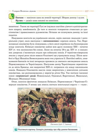 Галицько-Волинська держава 1 5 7
Баскак — намісник хана на певній території. Збирав данину і судив.
Ярлик — дозвіл хана князеві на княжіння.
винятком). Також на території Русі не існувало постійно діючого адміністратив­
ного апарату завойовників. До того ж монголи толерантно ставилися до хри­
стиянства і православного духовенства. Останнє не сплачувала данину та інші
податки.
Панування монголів на українських землях, окрім значних людських і мате­
ріальних утрат, мало наслідком і «знекняження» окремих земель. Так, Пере­
яславське князівство було ліквідовано, а його землі перейшли під безпосередню
владу монголів. Київське князівство майже всю другу половину XIII - початок
XIV ст. теж залишалося без князя. Лише на початку 30-х рр. XIV ст. в письмо­
вих джерелах з’являються згадки про київських князів. У чернігово-сіверських
землях у перші роки після навали Ольговичі ще утримували владу. Після заги­
белі в Орді Михайла Всеволодовича вони теж утратили її. Постійні набіги, злов­
живання баскаків та інші негаразди призвели до значного знелюднення земель
Переяславщини та Чернігівщини. Поступово центр Чернігівщини перемістив­
ся до міста Брянськ, яке наприкінці XIII ст. потрапило під владу смоленських
князів. Нащадки Ольговичів змогли лише закріпитись у невеличких удільних
князівствах, що розташовувались у верхів’ях річки Ока. Так постали численні
княжі «верховські» роди: Новосильські, Одоєвські, Воротинські, Масальські,
Мезецькі, Оболенські тощо.
Отже, монголи фактично знищили Київське, Переяславське і Чернігово-Сі-
верське князівства. У межах цих земель постали монгольські округи — «тьми».
 
