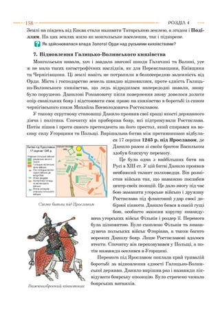 Землі на південь від Києва стали називати Татарською землею, а згодом і Поді­
ллям. На цих землях жило як монгольське населення, так і підкорене.
Q Як здійснювалася влада Золотої Орди над руськими князівствами?
7. Відновлення Галицько-Волинського князівства
Монгольська навала, хоч і завдала значної шкоди Галичині та Волині, усе
ж не мала таких катастрофічних наслідків, як для Переяславщини, Київщини
та Чернігівщини. Ці землі навіть не потрапили в безпосередню залежність від
Орди. Міста і господарство земель швидко відновилися, проте єдність Галиць­
ко-Волинського князівства, що ледь відродилася напередодні навали, знову
було порушено. Данилові Романовичу після повернення знову довелося долати
опір свавільних бояр і відстоювати своє право на князівство в боротьбі із сином
чернігівського князя Михайла Всеволодовича Ростиславом.
У такому скрутному становищі Данило проявив свої кращі якості державного
діяча і політика. Спочатку він приборкав бояр, які підтримували Ростислава.
Потім пішов і проти самого претендента на його престол, який спирався на во­
єнну силу Угорщини та Польщі. Вирішальна битва між противниками відбула­
ся 17 серпня 1245 р. під Ярославом, де
Данило разом зі своїм братом Васильком
здобув блискучу перемогу.
Це була одна з найбільших битв на
Русі в XIII ст. У цій битві Данило проявив
неабиякий талант полководця. Він розмі­
стив війська так, що навмисно послабив
центр своїх позицій. Це дало змогу під час
бою заманити угорське військо і дружину
Ростислава під фланговий удар своєї до­
бірної кінноти. Данило бився в самій гущі
бою, особисто захопив хоругву команду­
вача угорських військ Фільнія і роздер її. Перемога
була цілковитою. Було схоплено Фільнія та коман­
дувача польських військ Флоріана, а також багато
ворожих Данилу бояр. Лише Ростиславові вдалося
втекти. Спочатку він переховувався у Польщі, а по­
тім назавжди оселився в Угорщині.
Перемога під Ярославом поклала край тривалій
боротьбі за відновлення єдності Галицько-Волин­
ської держави. Данило вирішив раз і назавжди лік­
відувати боярську опозицію. Було страчено чимало
боярських ватажків.
1 5 8 ---------------------------------------------------------------------------------------------------------Р О З Д ІЛ 4
Важкоозброєний кіннотник
Битва під Ярославом
17 серпня 1245 р.
Угорсько-польське військо
рицарська кіннота
_ піхота
1Галицько-волинське
кінне військо
-}► Рух галицько-волин­
ського війська до
місця бою
Атака рицарів
Контратака галиць­
ко-волинського
війська
^ Втеча залишків
угорсько-польського
війська
угорсько-польський
табір
Схема битви під Ярославом
 