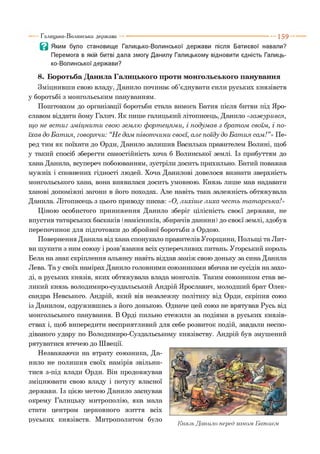 В Яким було становище Галицько-Волинської держави після Батиєвої навали?
Перемога в якій битві дала змогу Данилу Галицькому відновити єдність Галиць­
ко-Волинської держави?
8. Боротьба Данила Галицького проти монгольського панування
Зміцнивши свою владу, Данило починає об’єднувати сили руських князівств
у боротьбі з монгольським пануванням.
Поштовхом до організації боротьби стала вимога Батия після битви під Яро­
славом віддати йому Галич. Як пише галицький літописець, Данило «заж урився,
щ о не вст иг зм іцнит и свою землю ф орт ецям и, і подум ав з брат ом своїм, і по­
їхав до Б ат ия, говорячи: “Не дам півот чини своєї, але поїду до Б ат ия сам !”» Пе­
ред тим як поїхати до Орди, Данило залишив Василька правителем Волині, щоб
у такий спосіб зберегти самостійність хоча б Волинської землі. Із прибуттям до
хана Данила, всупереч побоюванням, зустріли досить прихильно. Батий поважав
мужніх і сповнених гідності людей. Хоча Данилові довелося визнати зверхність
монгольського хана, вона виявилася досить умовною. Князь лише мав надавати
ханові допоміжні загони в його походах. Але навіть така залежність обтяжувала
Данила. Літописець з цього приводу писав: «О, лихіш е лиха чест ь т ат арська!»
Ціною особистого приниження Данило зберіг цілісність своєї держави, не
впустив татарських баскаків (намісників, збирачів данини) до своєї землі, здобув
перепочинок для підготовки до збройної боротьби з Ордою.
Повернення Данила від хана спонукало правителів Угорщини, Польщі та Лит­
ви шукати з ним союзу і розв’язання всіх суперечливих питань. Угорський король
Бела на знак скріплення альянсу навіть віддав заміж свою доньку за сина Данила
Лева. Т ау своїх намірах Данило головними союзниками вбачав не сусідів на захо­
ді, а руських князів, яких обтяжувала влада монголів. Таким союзником став ве­
ликий князь володимиро-суздальський Андрій Ярославич, молодший брат Олек­
сандра Невського. Андрій, який вів незалежну політику від Орди, скріпив союз
із Данилом, одружившись з його донькою. Одначе цей союз не врятував Русь від
монгольського панування. В Орді пильно стежили за подіями в руських князів­
ствах і, щоб випередити несприятливий для себе розвиток подій, завдали неспо­
діваного удару по Володимиро-Суздальському князівству. Андрій був змушений
рятуватися втечею до Швеції.
Незважаючи на втрату союзника, Да­
нило не полишив своїх намірів звільни­
тися з-під влади Орди. Він продовжував
зміцнювати свою владу і потугу власної
держави. Із цією метою Данило заснував
окрему Галицьку митрополію, яка мала
стати центром церковного життя всіх
РУСЬКИ Х КН ЯЗІВСТВ. Митрополитом було ТГ тт , „
Князь Данило перед ханом Ьапшє.м
Галицько-Волинська держава ----------------------------------------------------------- 1 5 9
 