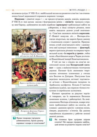 1 6 ВСТУП . Р О З Д ІЛ 1
Нормани беруть данину
від слов’ян (худ. В. Васнецов)
впливали сусіди. У УІІІ-Х ст. найбільший вплив на розвиток слов’ян і на станов­
лення їхньої державності справили нормани і хозари.
Нормани («північні люди») — це предки сучасних данців, шведів, норвежців.
У УІІІ-Х ст. їхні загони вмілих і безстрашних воїнів — вікінгів тримали у стра­
ху всю Європу, здійснюючи на своїх кораблях (дракарах) грабіжницькі набіги на
узбережжя, а іноді пливучи річками, вони
навіть заходили далеко углиб континен­
ту. Слов’яни називали вікінгів варягами.
У «Повісті минулих літ...» Нестора-літо-
писця згадується, що варяги брали данину
з ільменських словен і кривичів. Просува­
ючись углиб слов’янського світу і заснову­
ючи свої купецькі поселення — факторії,
варяги проклали річками та озерами торго­
вельний шлях «із варягів у греки», тобто
шлях з Балтійського моря в Чорне до столи­
ці Візантійської імперії Константинополя.
У той же час з півдня на слов’ян ве­
личезний вплив мав Хозарський кага-
нат — одна з наймогутніших тогочасних
держав. Каганат було засновано тюрк­
ськими кочовими племенами у степах
між Волгою та Дніпром. Поступово їхня
верхівка налагодила активні торговель­
ні зв’язки з Візантійською імперією та
Арабським халіфатом. Більша її частина
прийняла іудаїзм, що сприяло тісним сто­
сункам із єврейським купецтвом.
Каганат процвітав за рахунок торгів­
лі товарами, що їх перевозили Великим
шовковим шляхом, і работоргівлі. За пові­
домленням Нестора-літописця, хозари вчи­
няли грабіжницькі набіги на слов’ян, об­
клавши «даниною кров’ю» племена полян,
сіверян, радимичів і в’ятичів. Ця данина
передбачала віддавання у рабство кожної
десятої дитини.
В Які племена були сусідами східних
слов’ян? Які народи справили найбіль­
ший вплив на розвиток східних слов’ян?
Варяги продають хозарським
купцям раба
Хозарська фортеця Саркел
(Біла Вежа)
Ц Якими товарами торгували
(обмінювалися), брали данину
нормани і хозари зі слов’янами?
 