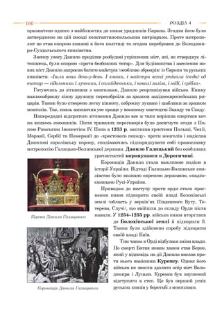 160 ■■■■ Р О З Д ІЛ 4
призначено одного з найближчих до князя урядників Кирила. Згодом його було
затверджено на цій посаді константинопольським патріархом. Проте митропо­
лит не став опорою князеві в його політиці та згодом перебрався до Володими-
ро-Суздальського князівства.
Значну увагу Данило приділяв розбудові укріплених міст, які, як стверджує лі­
тописець, були опорою «проти безбожних татар». Для будівництва і заселення но­
вих міст Данило запросив багато майстрів (особливо зброярів) із Європи та руських
князівств: «Ішли вони день-у-день. І юнаки, і м айст ри всякі ут ікали (сюди) од
т ат ар — сідельники і лучники, і сагайдачники, і ковалі заліза, і міді, і срібла».
Готуючись до зіткнення з монголами, Данило реорганізував військо. Княжу
важкоозброєну кінну дружину переозброїли за зразком західноєвропейських ри­
царів. Також було створено легку кінноту, озброєну луками і шаблями за зразком
монголів. Так, князь запозичив усе краще у воєнному мистецтві Заходу та Сходу.
Напередодні відкритого зіткнення Данило все ж таки вирішив спертися хоч
на якихось союзників. Після тривалих переговорів було досягнуто згоди з Па­
пою Римським Інокентієм IV Папа в 1253 р. закликав християн Польщі, Чехії,
Моравії, Сербії та Померанії до «хрестового походу» проти монголів і надіслав
Данилові королівську корону, сподіваючись підпорядкувати собі православну
митрополію Галицько-Волинської держави. Данило Галицький без особливих
урочистостей коронувався в Дорогичині.
Коронація Данила стала важливою подією в
історії України. Відтоді Галицько-Волинське кня­
зівство було визнано окремою державою, спадко­
ємницею Русі-України.
Приводом до виступу проти орди стало праг­
нення князя підкорити своїй владі Болохівські
землі (область у верхів’ях Південного Бугу, Те­
терева, Случі), що ввійшли до складу Орди після
навали. У 1254-1255 рр. війська князя вторглися
до Болохівської землі й підкорили її.
Також було здійснено спробу підкорити
своїй владі Київ.
Тим часом в Орді відбулася зміна влади.
По смерті Батия новим ханом став Берке,
який у відповідь на дії Данила вислав про­
ти нього намісника Куремсу. Однак його
війська не змогли здолати опір міст Воло­
димира і Луцька. Куремса був змушений
відступити в степ. Це був перший успіх
Коронація Данила Галицького руських князів у боротьбі з монголами.
Корона Данила Галицького
 