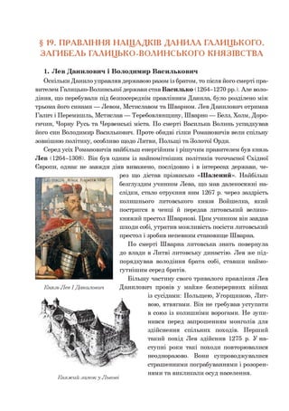 § 19. ПРАВЛІННЯ НАЩАДКІВ ДАНИЛА ГАЛИЦЬКОГО.
ЗАГИБЕЛЬ ГАЛИЦЬКО-ВОЛИНСЬКОГО КНЯЗІВСТВА
1. Лев Данилович і Володимир Васильковим
Оскільки Данило управляв державою разом із братом, то після його смерті пра­
вителем Галицько-Волинської держави став Василько (1264-1270 рр.). Але воло­
діння, що перебували під безпосереднім правлінням Данила, було розділено між
трьома його синами — Левом, Мстиславом та Шварном. Лев Данилович отримав
Галич і Перемишль, Мстислав — Теребовлянщину, Шварно — Белз, Холм, Доро-
гичин, Чорну Русь та Червенські міста. По смерті Василька Волинь успадкував
його син Володимир Василькович. Проте обидві гілки Романовичів вели спільну
зовнішню політику, особливо щодо Литви, Польщі та Золотої Орди.
Серед усіх Романовичів найбільш енергійним і рішучим правителем був князь
Лев (1264-1308). Він був одним із найпомітніших політиків тогочасної Східної
Європи, однак не завжди діяв виважено, послідовно і в інтересах держави, че­
рез що дістав прізвисько «Шалений». Найбільш
безглуздим учинком Лева, що мав далекосяжні на­
слідки, стало отруєння ним 1267 р. через заздрість
колишнього литовського князя Войшелка, який
постригся в ченці й передав литовський велико­
княжий престол Шварнові. Цим учинком він завдав
шкоди собі, утратив можливість посісти литовський
престол і зробив непевним становище Шварна.
По смерті Шварна литовська знать повернула
до влади в Литві литовську династію. Лев же під­
порядкував володіння брата собі, ставши наймо-
гутнішим серед братів.
Більшу частину свого тривалого правління Лев
Данилович провів у майже безперервних війнах
із сусідами: Польщею, Угорщиною, Лит­
вою, ятвягами. Він не гребував уступати
в союз із колишніми ворогами. Не зупи­
нився перед запрошенням монголів для
здійснення спільних походів. Перший
такий похід Лев здійснив 1275 р. У на­
ступні роки такі походи повторювалися
неодноразово. Вони супроводжувалися
страшенними пограбуваннями і розорен­
нями та викликали осуд населення.
ЛС"
Княжий замок у Львові
 